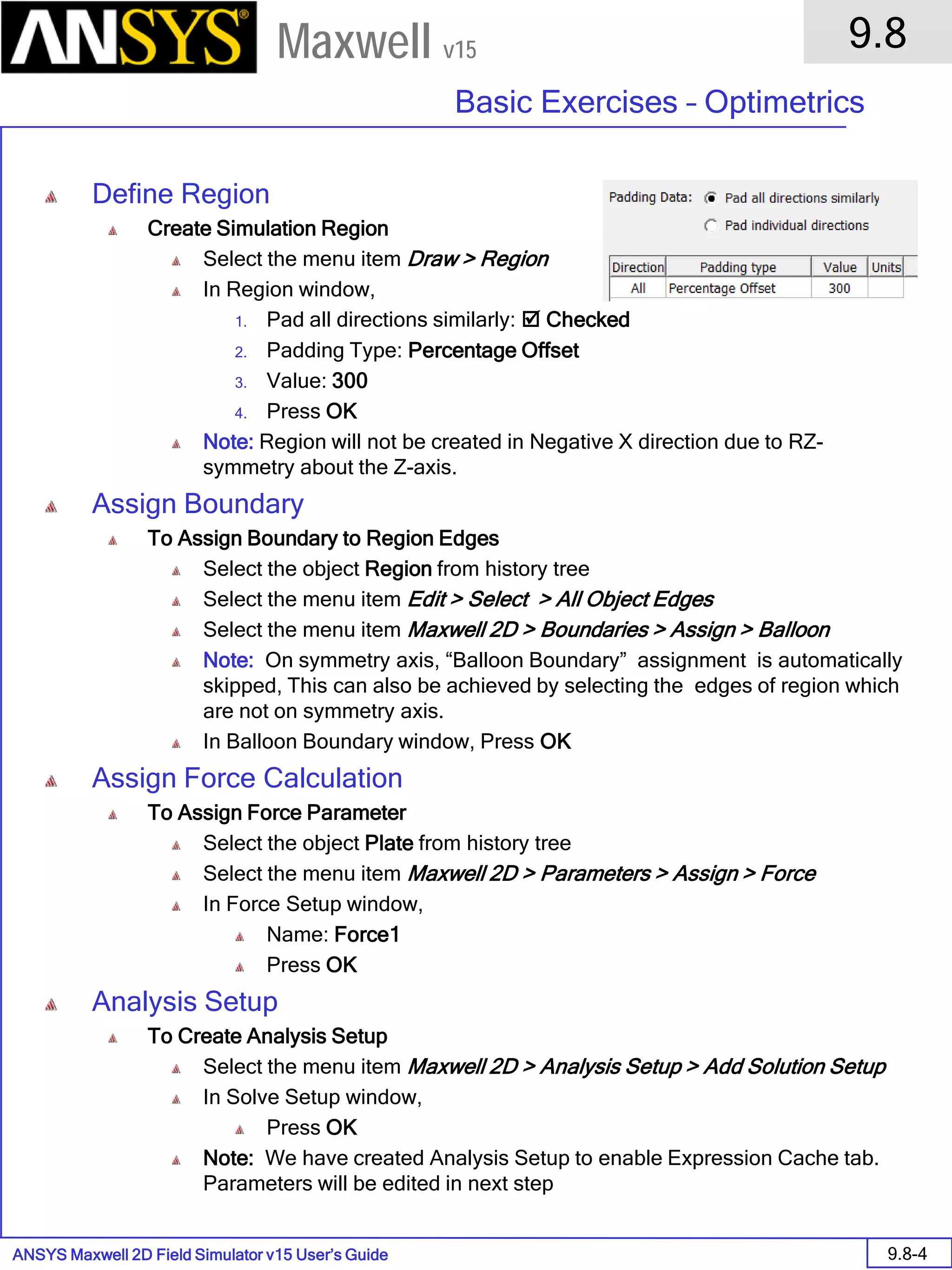 ANSYS Maxwell 2D Field Simulator v15 User’s Guide
9.8
Basic Exercises – Optimetrics
9.8-4
Maxwell v15
Define Region
Create Simulation Region
Select the menu item Draw > Region
In Region window,
1. Pad all directions similarly:  Checked
2. Padding Type: Percentage Offset
3. Value: 300
4. Press OK
Note: Region will not be created in Negative X direction due to RZ-
symmetry about the Z-axis.
Assign Boundary
To Assign Boundary to Region Edges
Select the object Region from history tree
Select the menu item Edit > Select > All Object Edges
Select the menu item Maxwell 2D > Boundaries > Assign > Balloon
Note: On symmetry axis, “Balloon Boundary” assignment is automatically
skipped, This can also be achieved by selecting the edges of region which
are not on symmetry axis.
In Balloon Boundary window, Press OK
Assign Force Calculation
To Assign Force Parameter
Select the object Plate from history tree
Select the menu item Maxwell 2D > Parameters > Assign > Force
In Force Setup window,
Name: Force1
Press OK
Analysis Setup
To Create Analysis Setup
Select the menu item Maxwell 2D > Analysis Setup > Add Solution Setup
In Solve Setup window,
Press OK
Note: We have created Analysis Setup to enable Expression Cache tab.
Parameters will be edited in next step
 