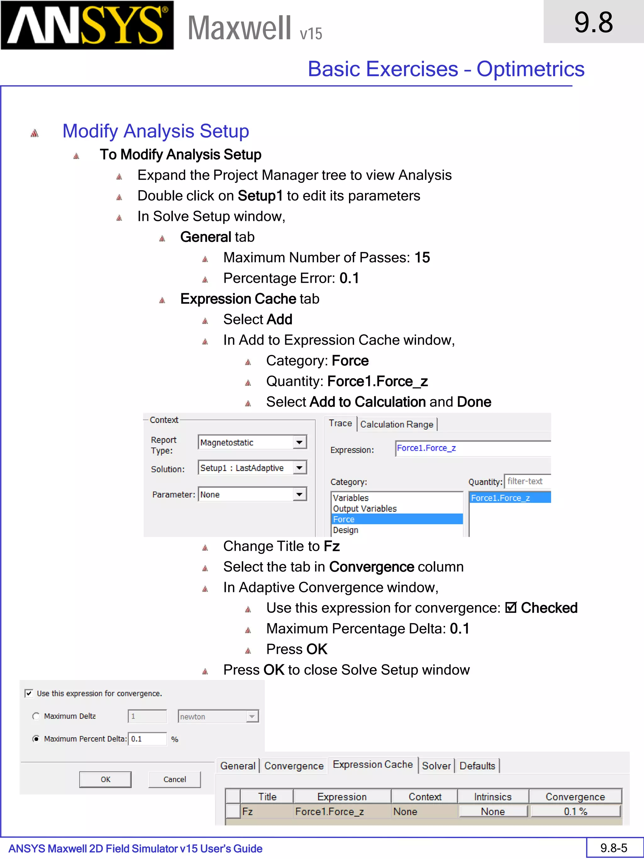 ANSYS Maxwell 2D Field Simulator v15 User’s Guide
9.8
Basic Exercises – Optimetrics
9.8-5
Maxwell v15
Modify Analysis Setup
To Modify Analysis Setup
Expand the Project Manager tree to view Analysis
Double click on Setup1 to edit its parameters
In Solve Setup window,
General tab
Maximum Number of Passes: 15
Percentage Error: 0.1
Expression Cache tab
Select Add
In Add to Expression Cache window,
Category: Force
Quantity: Force1.Force_z
Select Add to Calculation and Done
Change Title to Fz
Select the tab in Convergence column
In Adaptive Convergence window,
Use this expression for convergence:  Checked
Maximum Percentage Delta: 0.1
Press OK
Press OK to close Solve Setup window
 