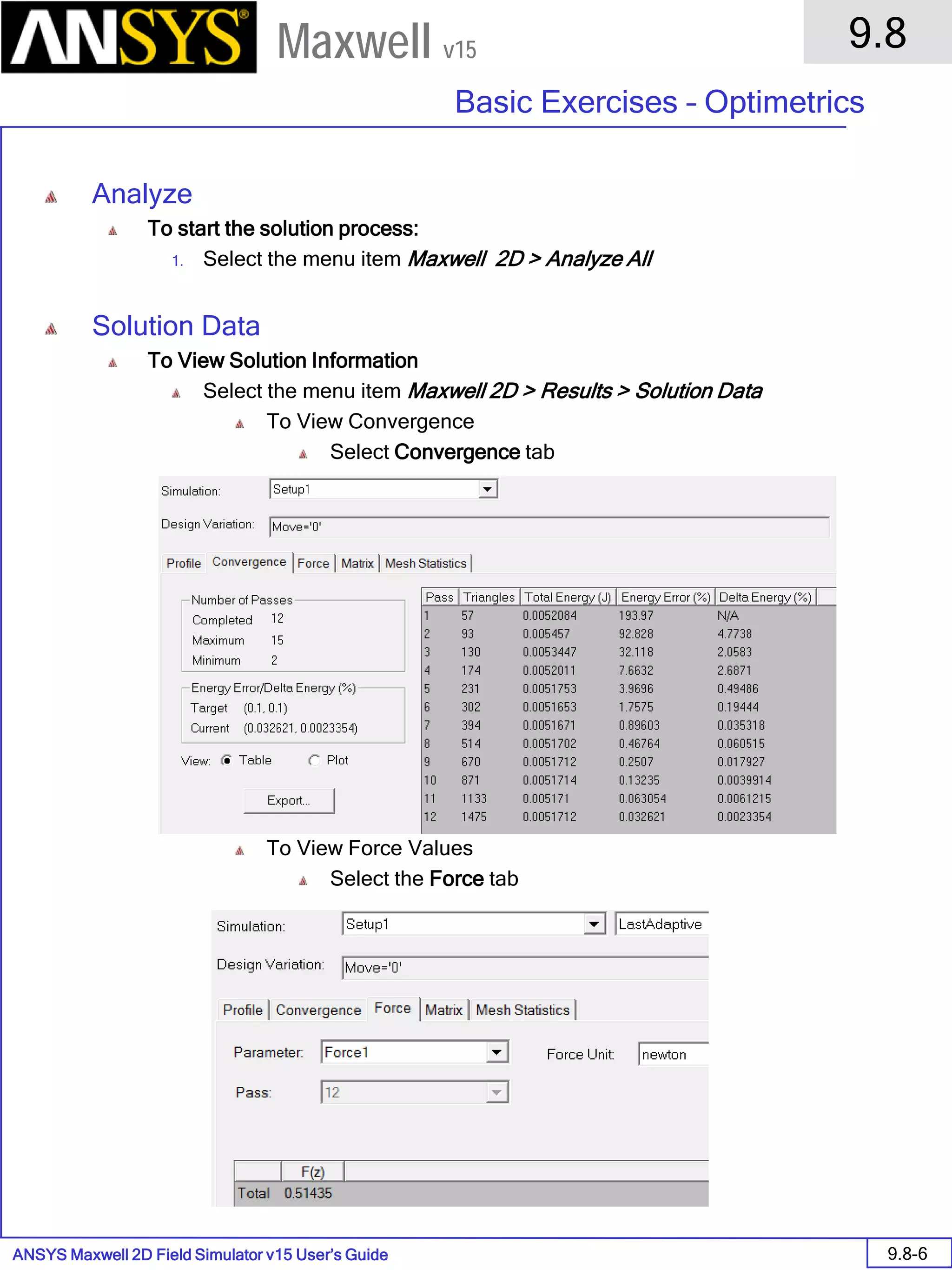 ANSYS Maxwell 2D Field Simulator v15 User’s Guide
9.8
Basic Exercises – Optimetrics
9.8-6
Maxwell v15
Analyze
To start the solution process:
1. Select the menu item Maxwell 2D > Analyze All
Solution Data
To View Solution Information
Select the menu item Maxwell 2D > Results > Solution Data
To View Convergence
Select Convergence tab
To View Force Values
Select the Force tab
 