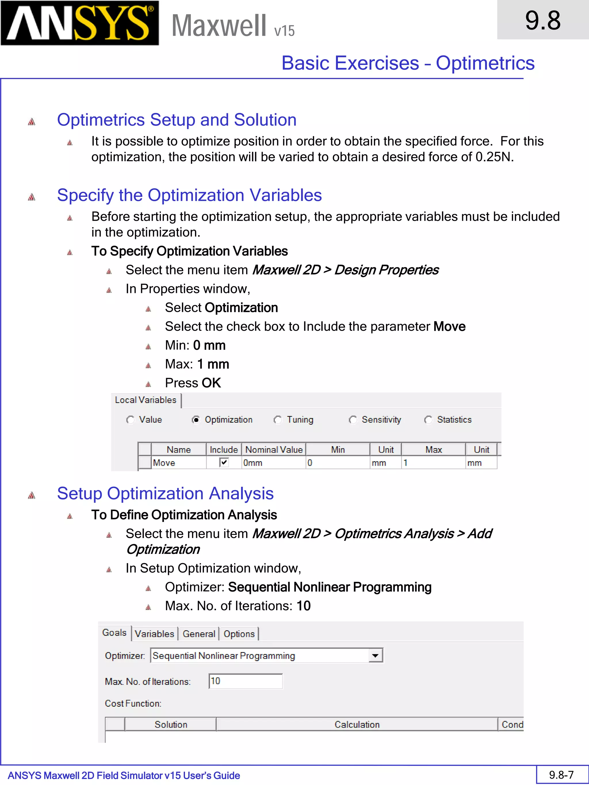 ANSYS Maxwell 2D Field Simulator v15 User’s Guide
9.8
Basic Exercises – Optimetrics
9.8-7
Maxwell v15
Optimetrics Setup and Solution
It is possible to optimize position in order to obtain the specified force. For this
optimization, the position will be varied to obtain a desired force of 0.25N.
Specify the Optimization Variables
Before starting the optimization setup, the appropriate variables must be included
in the optimization.
To Specify Optimization Variables
Select the menu item Maxwell 2D > Design Properties
In Properties window,
Select Optimization
Select the check box to Include the parameter Move
Min: 0 mm
Max: 1 mm
Press OK
Setup Optimization Analysis
To Define Optimization Analysis
Select the menu item Maxwell 2D > Optimetrics Analysis > Add
Optimization
In Setup Optimization window,
Optimizer: Sequential Nonlinear Programming
Max. No. of Iterations: 10
 