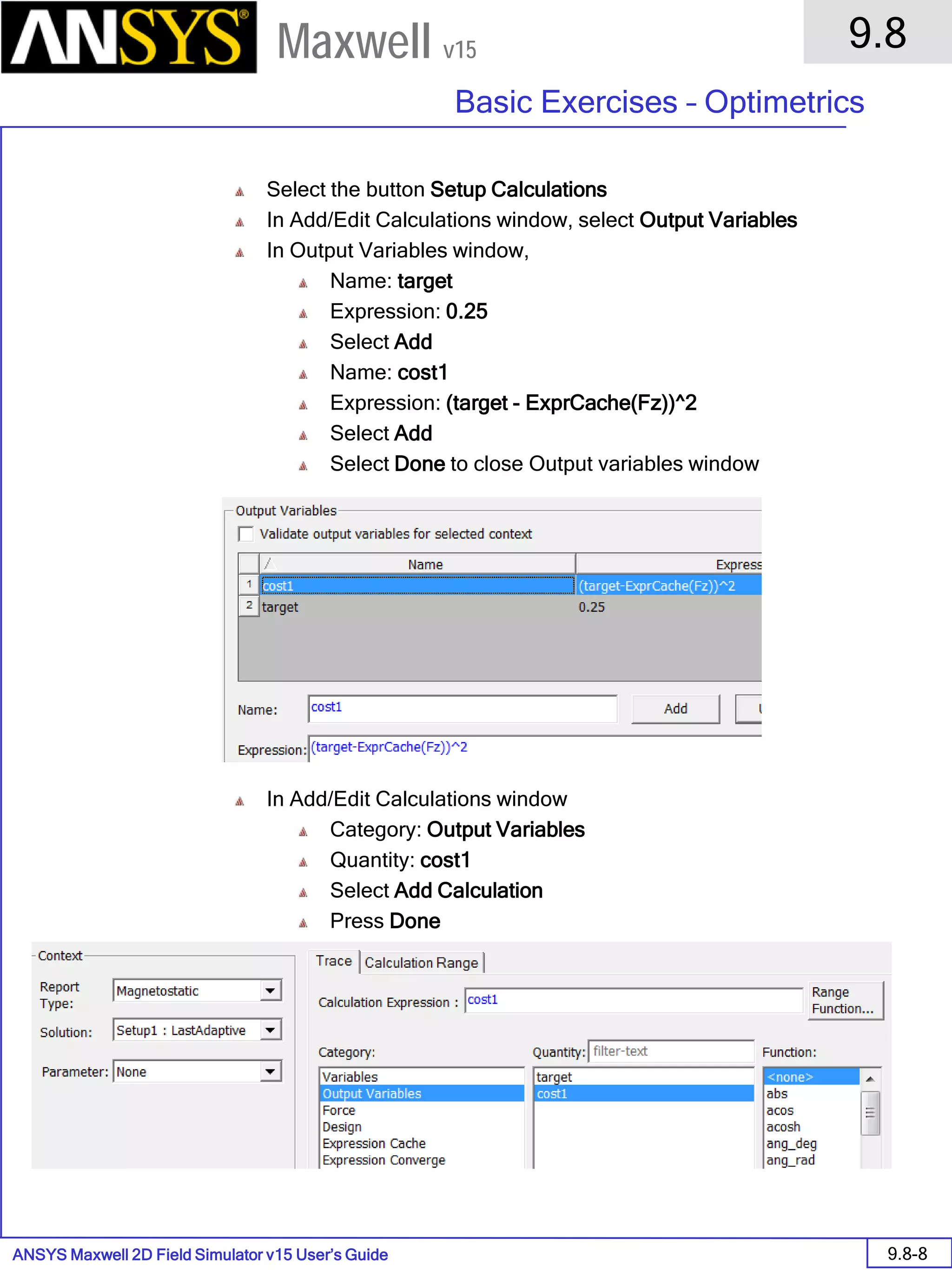 ANSYS Maxwell 2D Field Simulator v15 User’s Guide
9.8
Basic Exercises – Optimetrics
9.8-8
Maxwell v15
Select the button Setup Calculations
In Add/Edit Calculations window, select Output Variables
In Output Variables window,
Name: target
Expression: 0.25
Select Add
Name: cost1
Expression: (target - ExprCache(Fz))^2
Select Add
Select Done to close Output variables window
In Add/Edit Calculations window
Category: Output Variables
Quantity: cost1
Select Add Calculation
Press Done
 