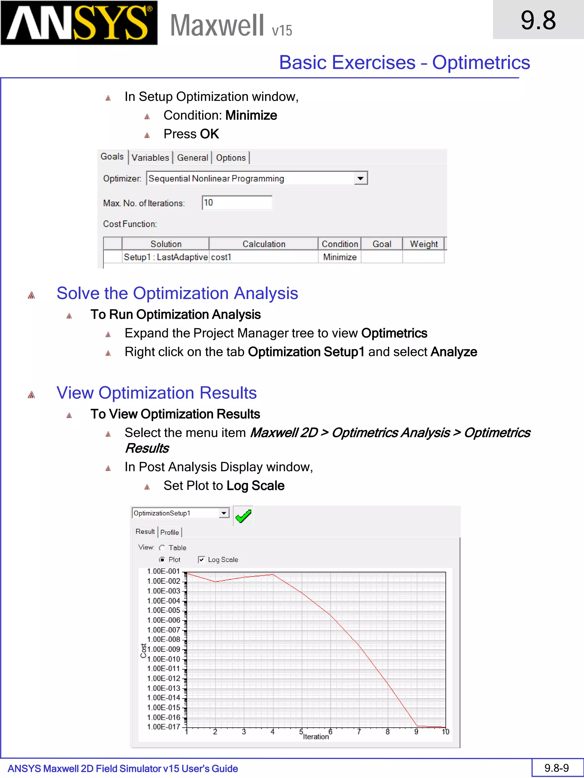 ANSYS Maxwell 2D Field Simulator v15 User’s Guide
9.8
Basic Exercises – Optimetrics
9.8-9
Maxwell v15
In Setup Optimization window,
Condition: Minimize
Press OK
Solve the Optimization Analysis
To Run Optimization Analysis
Expand the Project Manager tree to view Optimetrics
Right click on the tab Optimization Setup1 and select Analyze
View Optimization Results
To View Optimization Results
Select the menu item Maxwell 2D > Optimetrics Analysis > Optimetrics
Results
In Post Analysis Display window,
Set Plot to Log Scale
 