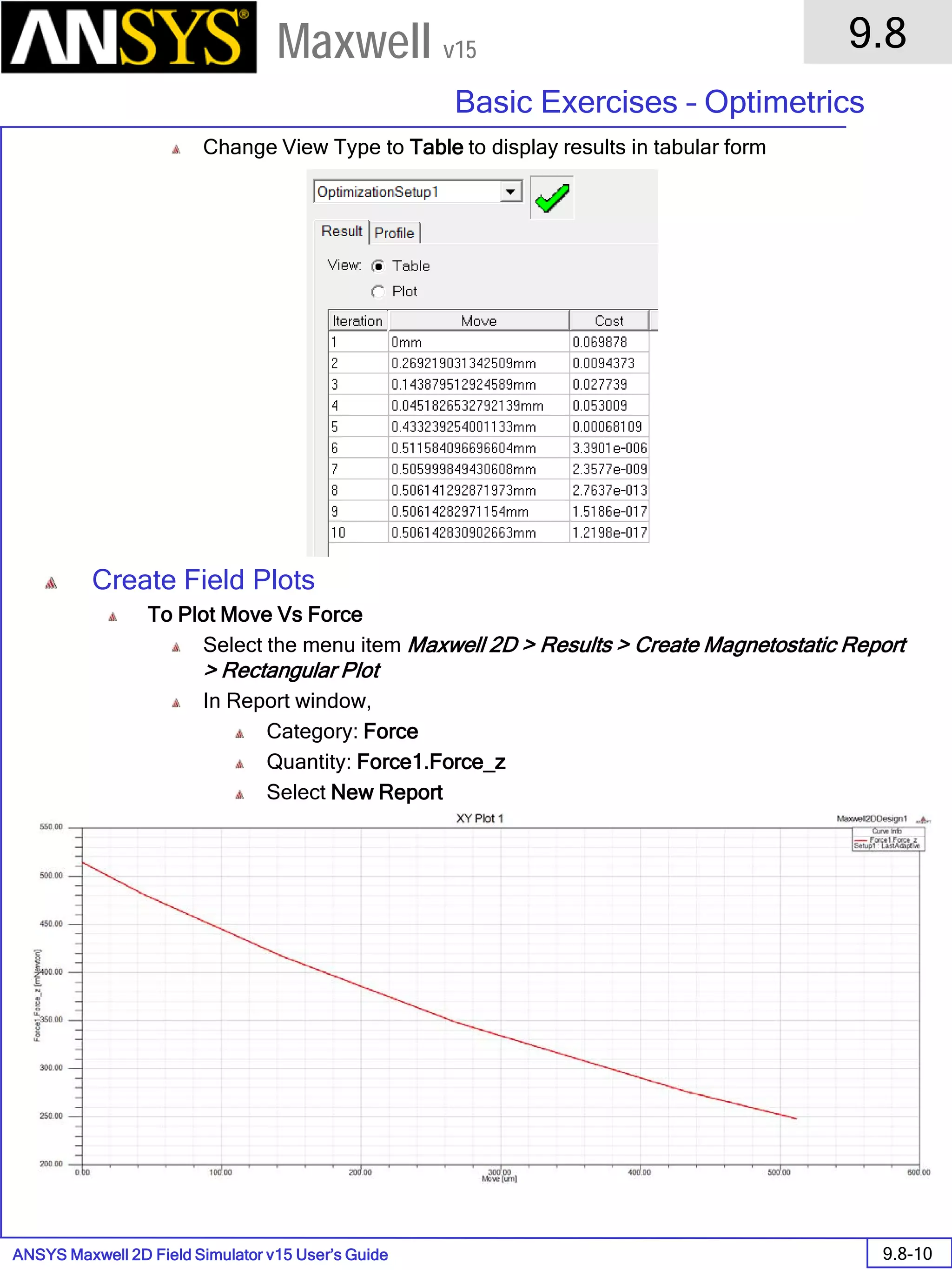 ANSYS Maxwell 2D Field Simulator v15 User’s Guide
9.8
Basic Exercises – Optimetrics
9.8-10
Maxwell v15
Change View Type to Table to display results in tabular form
Create Field Plots
To Plot Move Vs Force
Select the menu item Maxwell 2D > Results > Create Magnetostatic Report
> Rectangular Plot
In Report window,
Category: Force
Quantity: Force1.Force_z
Select New Report
 