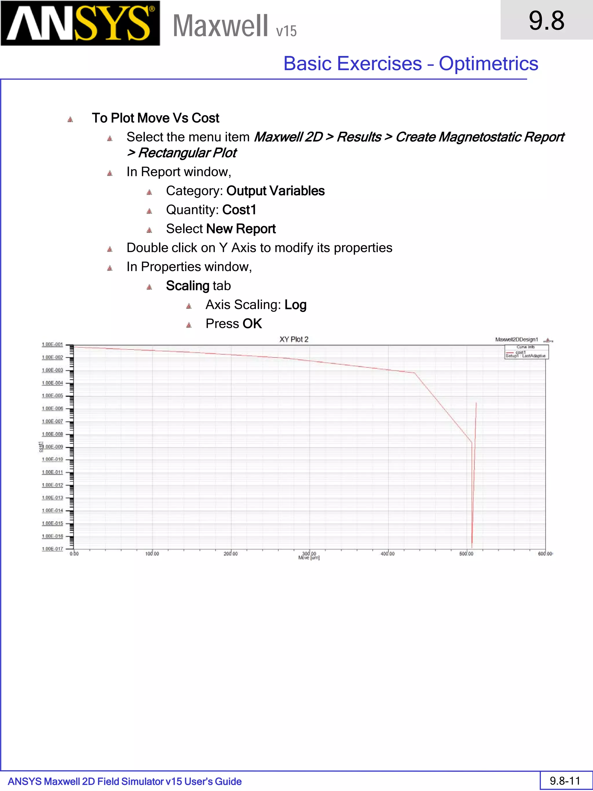 ANSYS Maxwell 2D Field Simulator v15 User’s Guide
9.8
Basic Exercises – Optimetrics
9.8-11
Maxwell v15
To Plot Move Vs Cost
Select the menu item Maxwell 2D > Results > Create Magnetostatic Report
> Rectangular Plot
In Report window,
Category: Output Variables
Quantity: Cost1
Select New Report
Double click on Y Axis to modify its properties
In Properties window,
Scaling tab
Axis Scaling: Log
Press OK
 