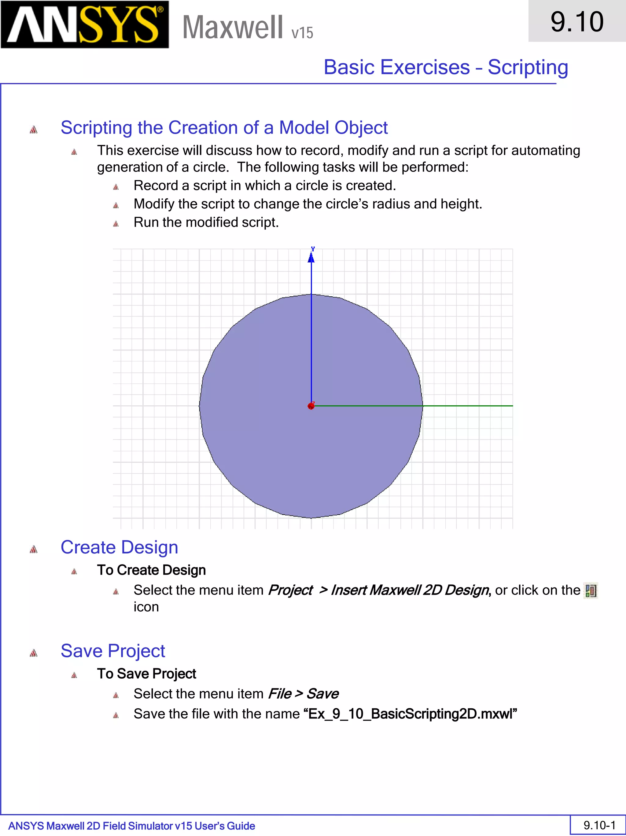 ANSYS Maxwell 2D Field Simulator v15 User’s Guide
9.10
Basic Exercises – Scripting
9.10-1
Maxwell v15
Scripting the Creation of a Model Object
This exercise will discuss how to record, modify and run a script for automating
generation of a circle. The following tasks will be performed:
Record a script in which a circle is created.
Modify the script to change the circle’s radius and height.
Run the modified script.
Create Design
To Create Design
Select the menu item Project > Insert Maxwell 2D Design, or click on the
icon
Save Project
To Save Project
Select the menu item File > Save
Save the file with the name “Ex_9_10_BasicScripting2D.mxwl”
 