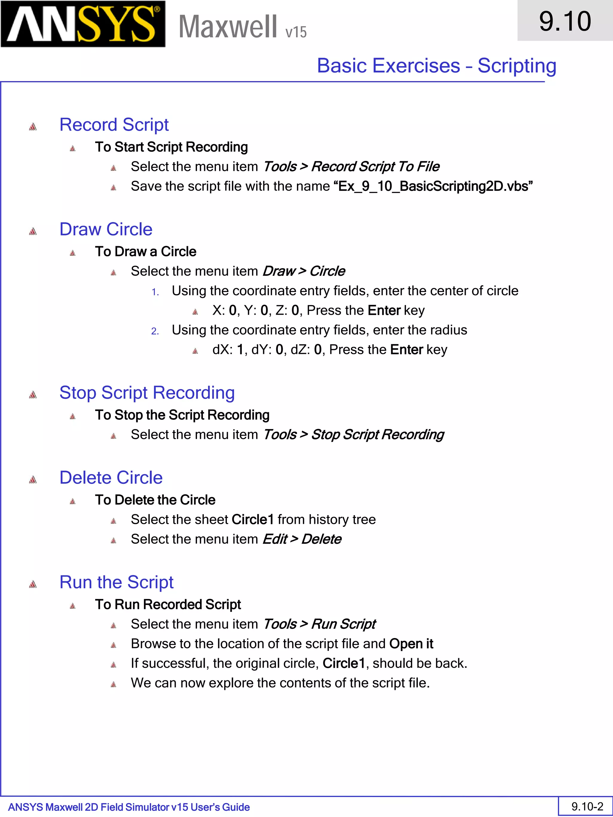ANSYS Maxwell 2D Field Simulator v15 User’s Guide
9.10
Basic Exercises – Scripting
9.10-2
Maxwell v15
Record Script
To Start Script Recording
Select the menu item Tools > Record Script To File
Save the script file with the name “Ex_9_10_BasicScripting2D.vbs”
Draw Circle
To Draw a Circle
Select the menu item Draw > Circle
1. Using the coordinate entry fields, enter the center of circle
X: 0, Y: 0, Z: 0, Press the Enter key
2. Using the coordinate entry fields, enter the radius
dX: 1, dY: 0, dZ: 0, Press the Enter key
Stop Script Recording
To Stop the Script Recording
Select the menu item Tools > Stop Script Recording
Delete Circle
To Delete the Circle
Select the sheet Circle1 from history tree
Select the menu item Edit > Delete
Run the Script
To Run Recorded Script
Select the menu item Tools > Run Script
Browse to the location of the script file and Open it
If successful, the original circle, Circle1, should be back.
We can now explore the contents of the script file.
 
