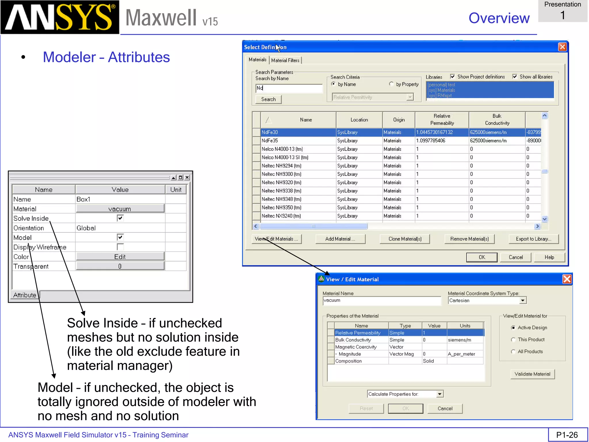 ANSYS Maxwell Field Simulator v15 – Training Seminar P1-26
Overview
Presentation
1
Maxwell v15
• Modeler – Attributes
Solve Inside – if unchecked
meshes but no solution inside
(like the old exclude feature in
material manager)
Model – if unchecked, the object is
totally ignored outside of modeler with
no mesh and no solution
 