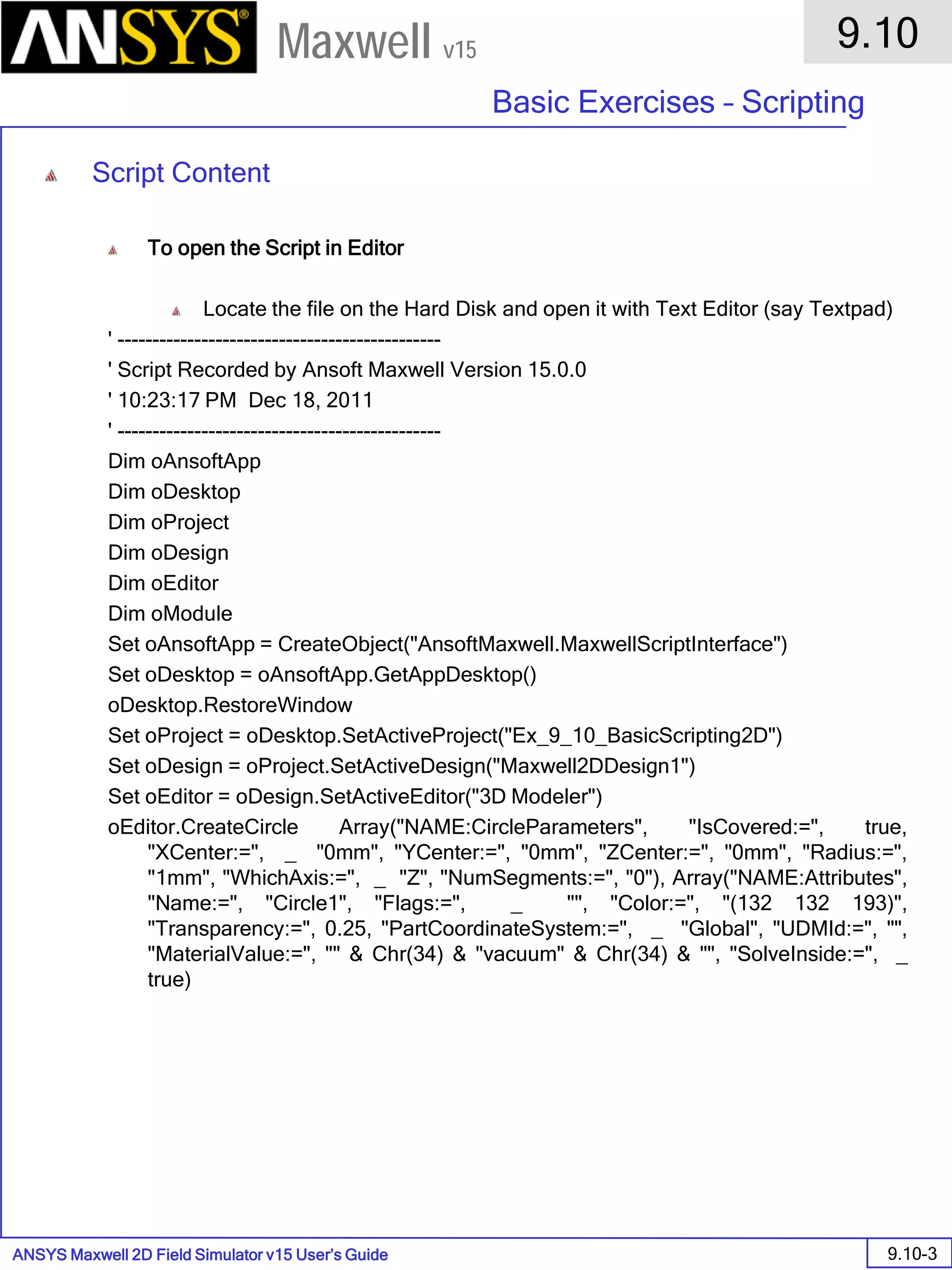 ANSYS Maxwell 2D Field Simulator v15 User’s Guide
9.10
Basic Exercises – Scripting
9.10-3
Maxwell v15
Script Content
To open the Script in Editor
Locate the file on the Hard Disk and open it with Text Editor (say Textpad)
' ----------------------------------------------
' Script Recorded by Ansoft Maxwell Version 15.0.0
' 10:23:17 PM Dec 18, 2011
' ----------------------------------------------
Dim oAnsoftApp
Dim oDesktop
Dim oProject
Dim oDesign
Dim oEditor
Dim oModule
Set oAnsoftApp = CreateObject("AnsoftMaxwell.MaxwellScriptInterface")
Set oDesktop = oAnsoftApp.GetAppDesktop()
oDesktop.RestoreWindow
Set oProject = oDesktop.SetActiveProject("Ex_9_10_BasicScripting2D")
Set oDesign = oProject.SetActiveDesign("Maxwell2DDesign1")
Set oEditor = oDesign.SetActiveEditor("3D Modeler")
oEditor.CreateCircle Array("NAME:CircleParameters", "IsCovered:=", true,
"XCenter:=", _ "0mm", "YCenter:=", "0mm", "ZCenter:=", "0mm", "Radius:=",
"1mm", "WhichAxis:=", _ "Z", "NumSegments:=", "0"), Array("NAME:Attributes",
"Name:=", "Circle1", "Flags:=", _ "", "Color:=", "(132 132 193)",
"Transparency:=", 0.25, "PartCoordinateSystem:=", _ "Global", "UDMId:=", "",
"MaterialValue:=", "" & Chr(34) & "vacuum" & Chr(34) & "", "SolveInside:=", _
true)
 