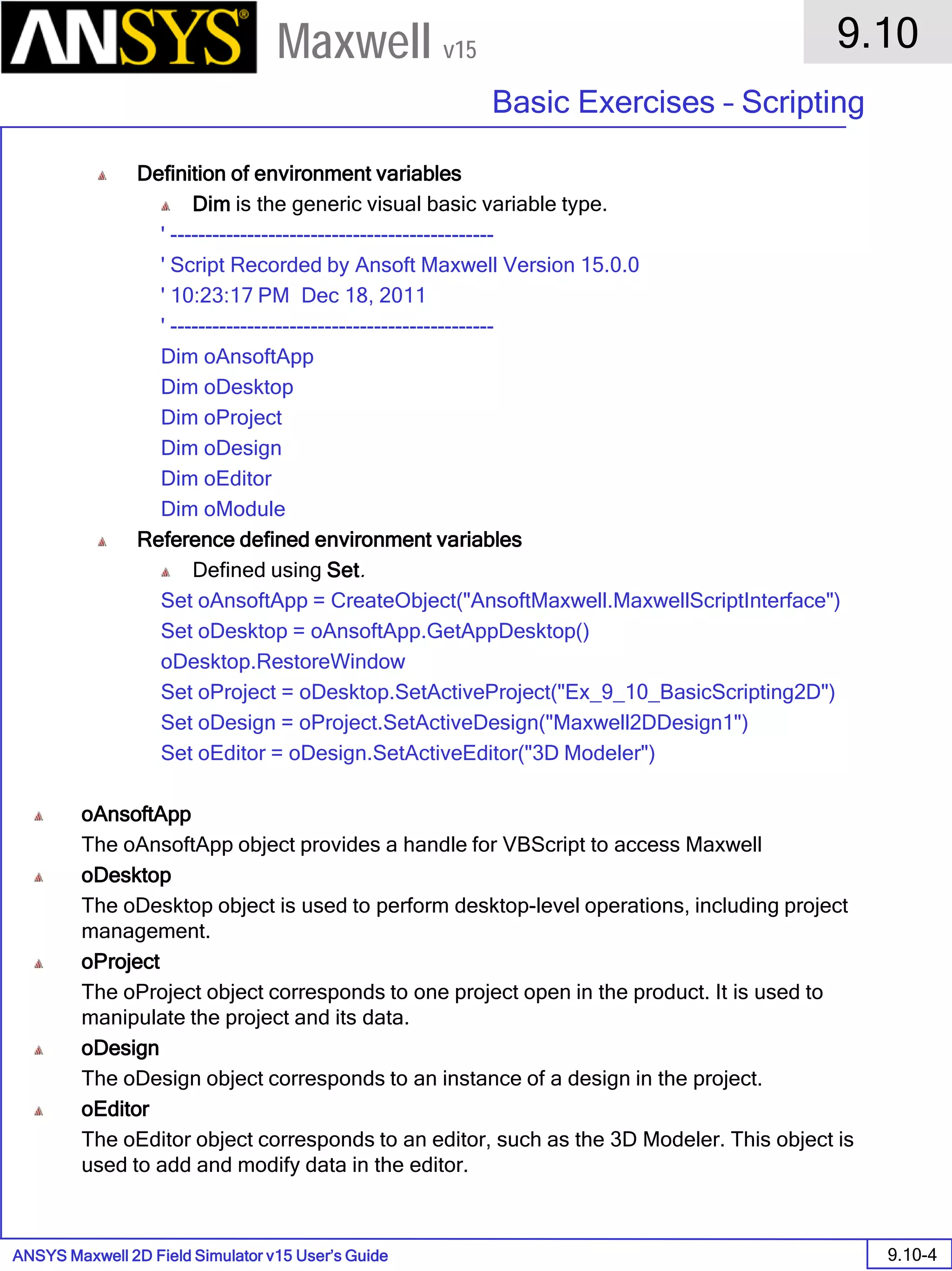 ANSYS Maxwell 2D Field Simulator v15 User’s Guide
9.10
Basic Exercises – Scripting
9.10-4
Maxwell v15
Definition of environment variables
Dim is the generic visual basic variable type.
' ----------------------------------------------
' Script Recorded by Ansoft Maxwell Version 15.0.0
' 10:23:17 PM Dec 18, 2011
' ----------------------------------------------
Dim oAnsoftApp
Dim oDesktop
Dim oProject
Dim oDesign
Dim oEditor
Dim oModule
Reference defined environment variables
Defined using Set.
Set oAnsoftApp = CreateObject("AnsoftMaxwell.MaxwellScriptInterface")
Set oDesktop = oAnsoftApp.GetAppDesktop()
oDesktop.RestoreWindow
Set oProject = oDesktop.SetActiveProject("Ex_9_10_BasicScripting2D")
Set oDesign = oProject.SetActiveDesign("Maxwell2DDesign1")
Set oEditor = oDesign.SetActiveEditor("3D Modeler")
oAnsoftApp
The oAnsoftApp object provides a handle for VBScript to access Maxwell
oDesktop
The oDesktop object is used to perform desktop-level operations, including project
management.
oProject
The oProject object corresponds to one project open in the product. It is used to
manipulate the project and its data.
oDesign
The oDesign object corresponds to an instance of a design in the project.
oEditor
The oEditor object corresponds to an editor, such as the 3D Modeler. This object is
used to add and modify data in the editor.
 