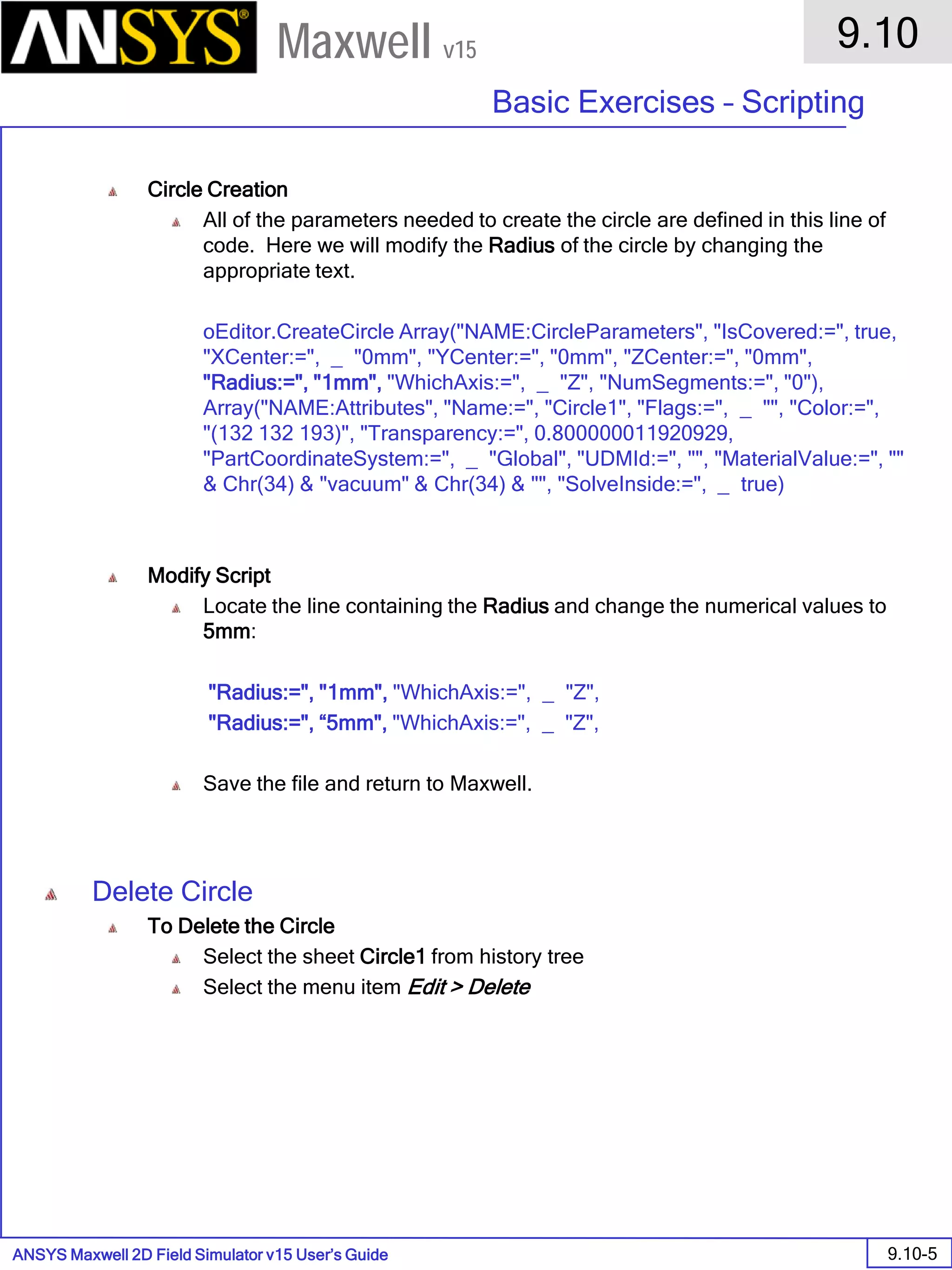 ANSYS Maxwell 2D Field Simulator v15 User’s Guide
9.10
Basic Exercises – Scripting
9.10-5
Maxwell v15
Circle Creation
All of the parameters needed to create the circle are defined in this line of
code. Here we will modify the Radius of the circle by changing the
appropriate text.
oEditor.CreateCircle Array("NAME:CircleParameters", "IsCovered:=", true,
"XCenter:=", _ "0mm", "YCenter:=", "0mm", "ZCenter:=", "0mm",
"Radius:=", "1mm", "WhichAxis:=", _ "Z", "NumSegments:=", "0"),
Array("NAME:Attributes", "Name:=", "Circle1", "Flags:=", _ "", "Color:=",
"(132 132 193)", "Transparency:=", 0.800000011920929,
"PartCoordinateSystem:=", _ "Global", "UDMId:=", "", "MaterialValue:=", ""
& Chr(34) & "vacuum" & Chr(34) & "", "SolveInside:=", _ true)
Modify Script
Locate the line containing the Radius and change the numerical values to
5mm:
"Radius:=", "1mm", "WhichAxis:=", _ "Z",
"Radius:=", “5mm", "WhichAxis:=", _ "Z",
Save the file and return to Maxwell.
Delete Circle
To Delete the Circle
Select the sheet Circle1 from history tree
Select the menu item Edit > Delete
 