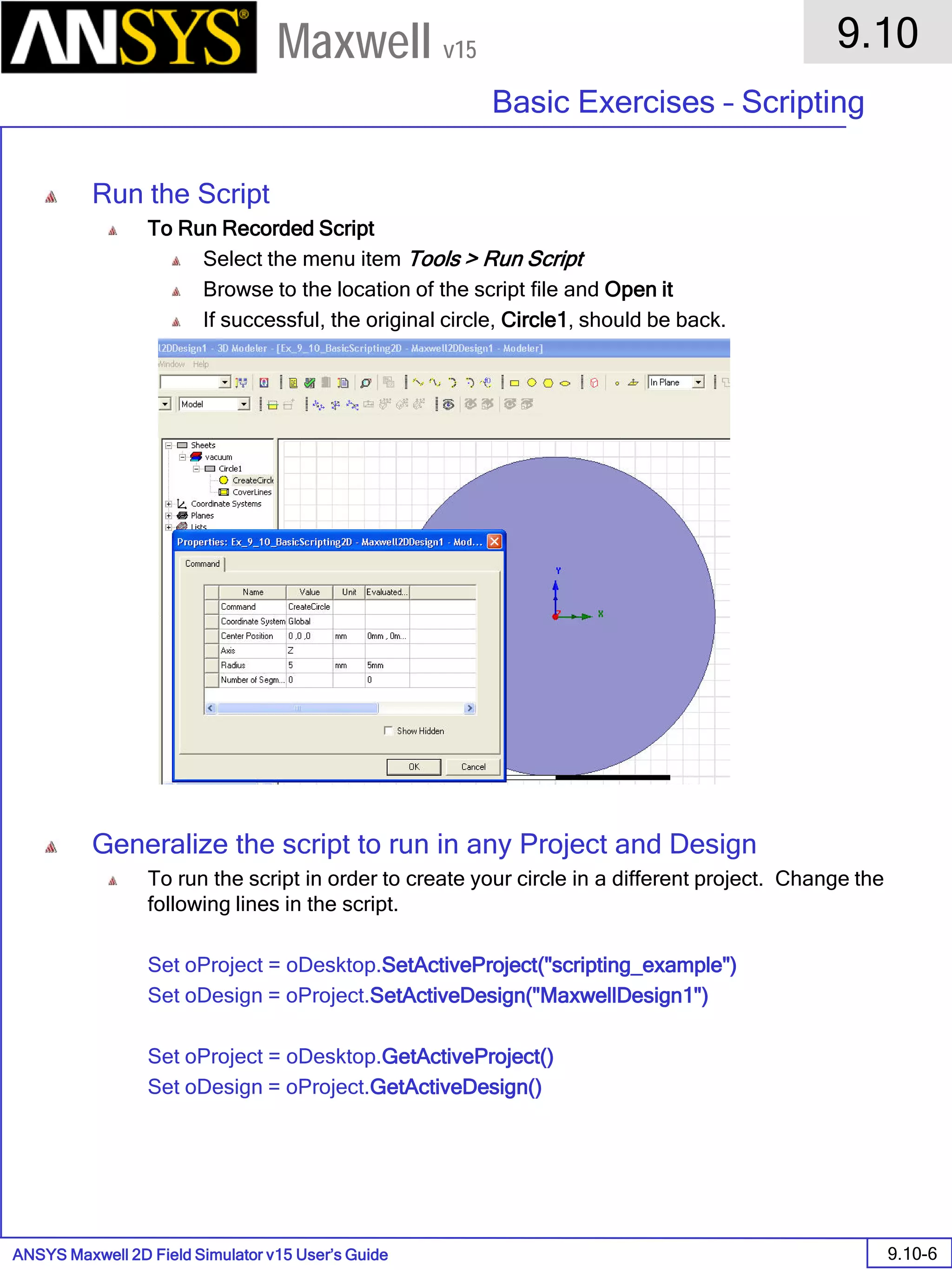 ANSYS Maxwell 2D Field Simulator v15 User’s Guide
9.10
Basic Exercises – Scripting
9.10-6
Maxwell v15
Run the Script
To Run Recorded Script
Select the menu item Tools > Run Script
Browse to the location of the script file and Open it
If successful, the original circle, Circle1, should be back.
Generalize the script to run in any Project and Design
To run the script in order to create your circle in a different project. Change the
following lines in the script.
Set oProject = oDesktop.SetActiveProject("scripting_example")
Set oDesign = oProject.SetActiveDesign("MaxwellDesign1")
Set oProject = oDesktop.GetActiveProject()
Set oDesign = oProject.GetActiveDesign()
 
