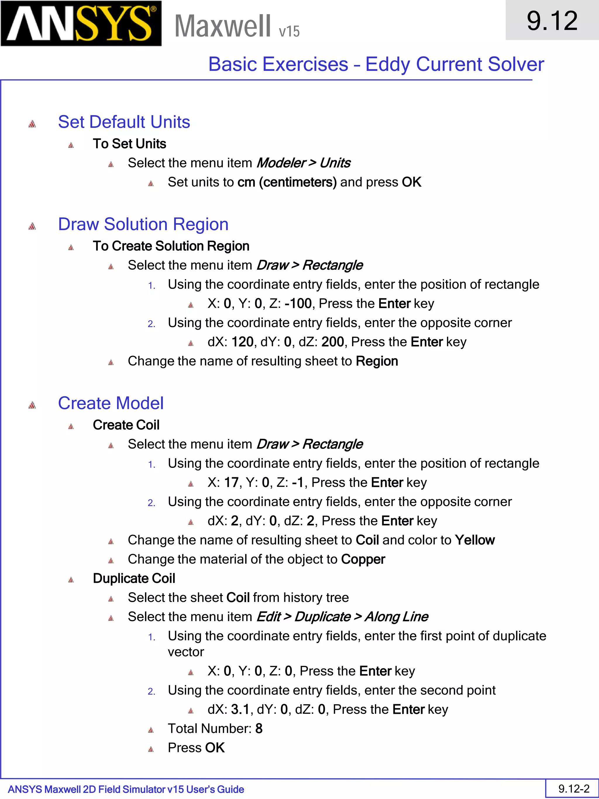 ANSYS Maxwell 2D Field Simulator v15 User’s Guide
9.12
Basic Exercises – Eddy Current Solver
9.12-2
Maxwell v15
Set Default Units
To Set Units
Select the menu item Modeler > Units
Set units to cm (centimeters) and press OK
Draw Solution Region
To Create Solution Region
Select the menu item Draw > Rectangle
1. Using the coordinate entry fields, enter the position of rectangle
X: 0, Y: 0, Z: -100, Press the Enter key
2. Using the coordinate entry fields, enter the opposite corner
dX: 120, dY: 0, dZ: 200, Press the Enter key
Change the name of resulting sheet to Region
Create Model
Create Coil
Select the menu item Draw > Rectangle
1. Using the coordinate entry fields, enter the position of rectangle
X: 17, Y: 0, Z: -1, Press the Enter key
2. Using the coordinate entry fields, enter the opposite corner
dX: 2, dY: 0, dZ: 2, Press the Enter key
Change the name of resulting sheet to Coil and color to Yellow
Change the material of the object to Copper
Duplicate Coil
Select the sheet Coil from history tree
Select the menu item Edit > Duplicate > Along Line
1. Using the coordinate entry fields, enter the first point of duplicate
vector
X: 0, Y: 0, Z: 0, Press the Enter key
2. Using the coordinate entry fields, enter the second point
dX: 3.1, dY: 0, dZ: 0, Press the Enter key
Total Number: 8
Press OK
 