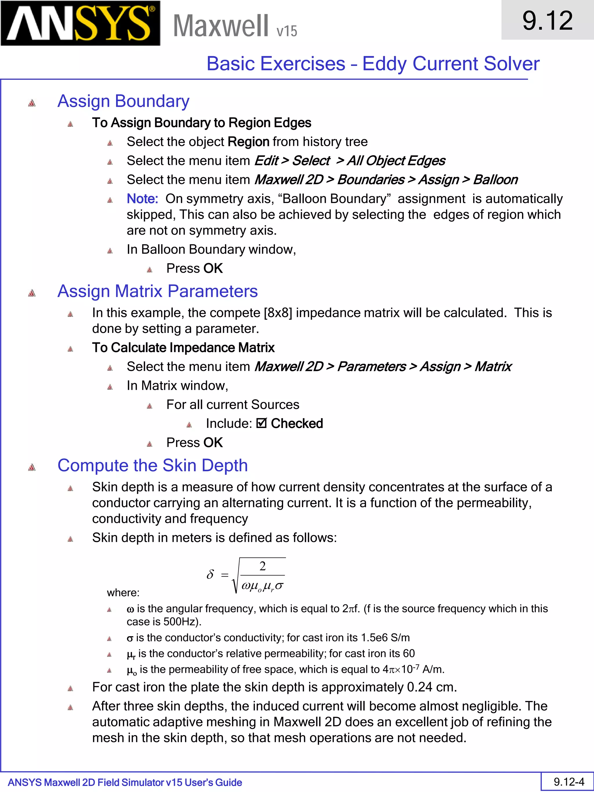 ANSYS Maxwell 2D Field Simulator v15 User’s Guide
9.12
Basic Exercises – Eddy Current Solver
9.12-4
Maxwell v15
Assign Boundary
To Assign Boundary to Region Edges
Select the object Region from history tree
Select the menu item Edit > Select > All Object Edges
Select the menu item Maxwell 2D > Boundaries > Assign > Balloon
Note: On symmetry axis, “Balloon Boundary” assignment is automatically
skipped, This can also be achieved by selecting the edges of region which
are not on symmetry axis.
In Balloon Boundary window,
Press OK
Assign Matrix Parameters
In this example, the compete [8x8] impedance matrix will be calculated. This is
done by setting a parameter.
To Calculate Impedance Matrix
Select the menu item Maxwell 2D > Parameters > Assign > Matrix
In Matrix window,
For all current Sources
Include:  Checked
Press OK
Compute the Skin Depth
Skin depth is a measure of how current density concentrates at the surface of a
conductor carrying an alternating current. It is a function of the permeability,
conductivity and frequency
Skin depth in meters is defined as follows:
where:
ω is the angular frequency, which is equal to 2πf. (f is the source frequency which in this
case is 500Hz).
σ is the conductor’s conductivity; for cast iron its 1.5e6 S/m
µr is the conductor’s relative permeability; for cast iron its 60
µο is the permeability of free space, which is equal to 4π×10-7 A/m.
For cast iron the plate the skin depth is approximately 0.24 cm.
After three skin depths, the induced current will become almost negligible. The
automatic adaptive meshing in Maxwell 2D does an excellent job of refining the
mesh in the skin depth, so that mesh operations are not needed.
σµωµ
δ
ro
2
=
 