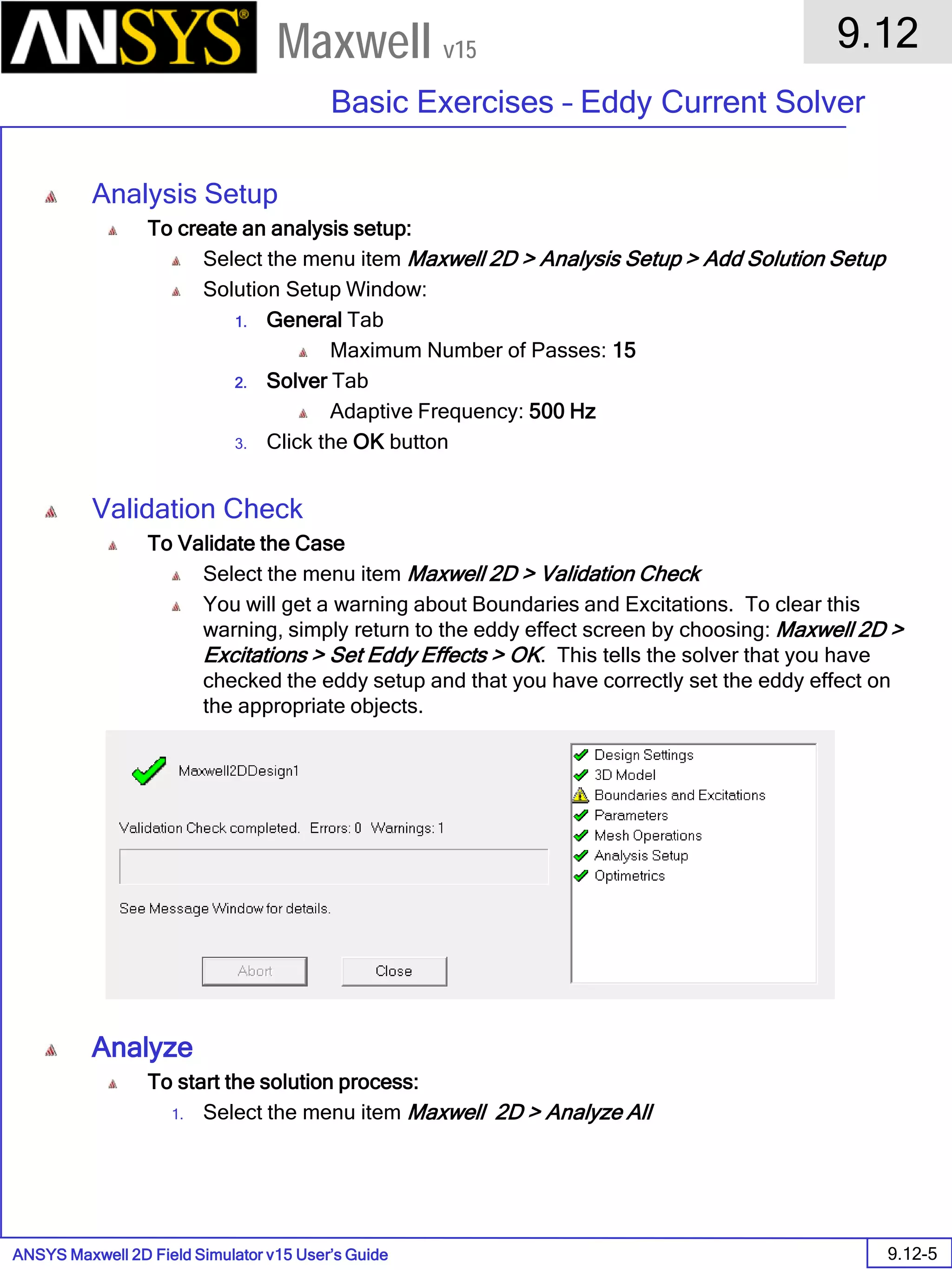 ANSYS Maxwell 2D Field Simulator v15 User’s Guide
9.12
Basic Exercises – Eddy Current Solver
9.12-5
Maxwell v15
Analysis Setup
To create an analysis setup:
Select the menu item Maxwell 2D > Analysis Setup > Add Solution Setup
Solution Setup Window:
1. General Tab
Maximum Number of Passes: 15
2. Solver Tab
Adaptive Frequency: 500 Hz
3. Click the OK button
Validation Check
To Validate the Case
Select the menu item Maxwell 2D > Validation Check
You will get a warning about Boundaries and Excitations. To clear this
warning, simply return to the eddy effect screen by choosing: Maxwell 2D >
Excitations > Set Eddy Effects > OK. This tells the solver that you have
checked the eddy setup and that you have correctly set the eddy effect on
the appropriate objects.
Analyze
To start the solution process:
1. Select the menu item Maxwell 2D > Analyze All
 