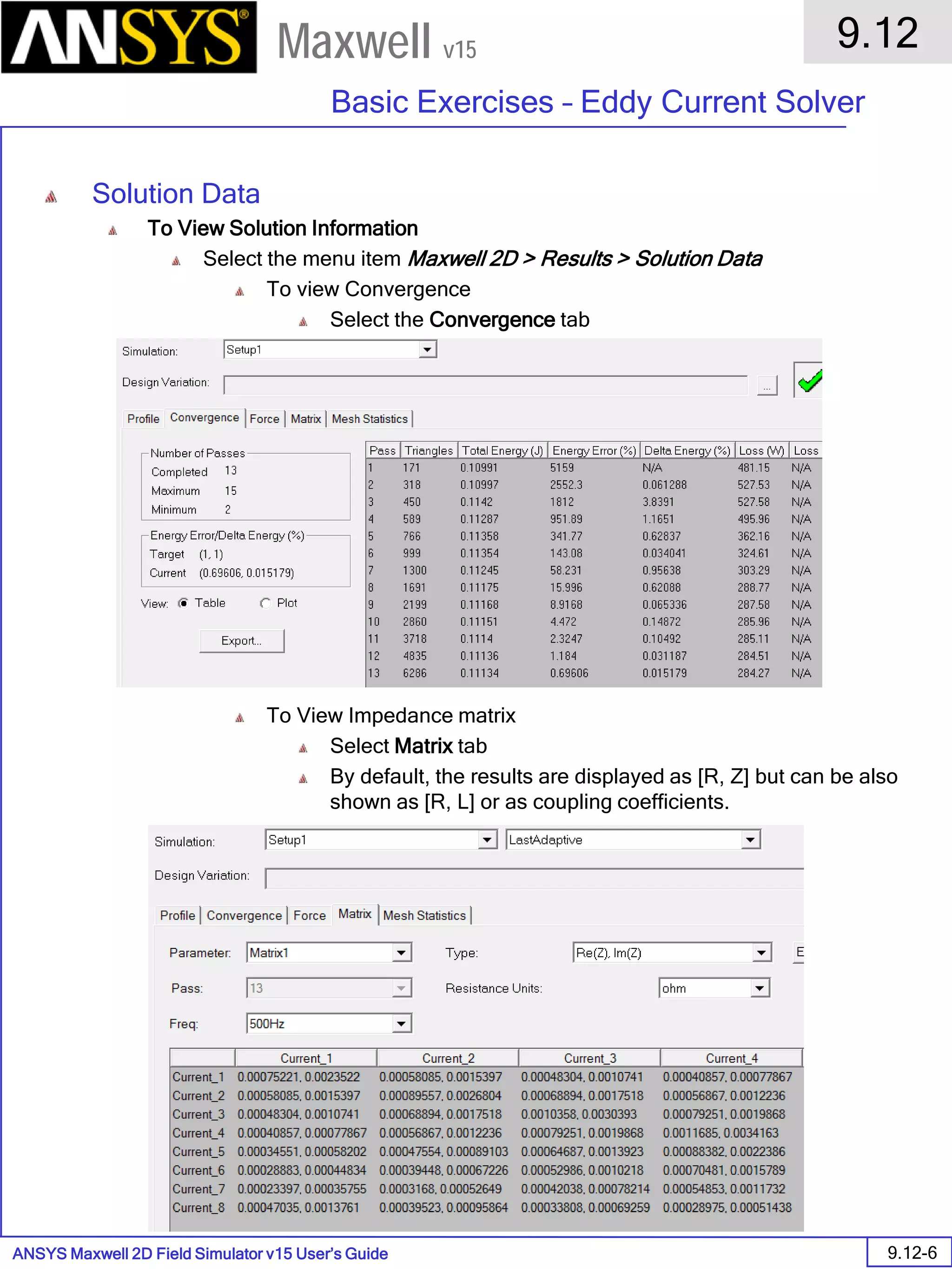 ANSYS Maxwell 2D Field Simulator v15 User’s Guide
9.12
Basic Exercises – Eddy Current Solver
9.12-6
Maxwell v15
Solution Data
To View Solution Information
Select the menu item Maxwell 2D > Results > Solution Data
To view Convergence
Select the Convergence tab
To View Impedance matrix
Select Matrix tab
By default, the results are displayed as [R, Z] but can be also
shown as [R, L] or as coupling coefficients.
 