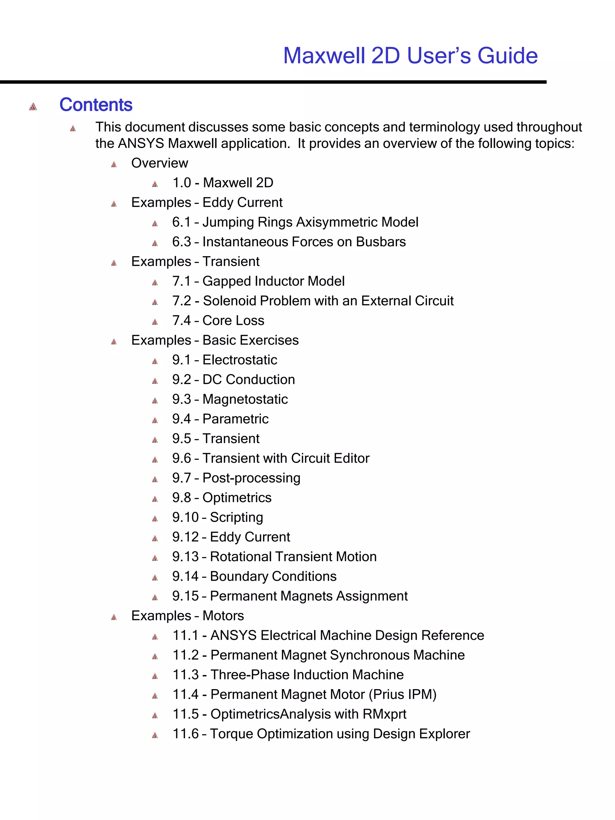 Maxwell 2D User’s Guide
Contents
This document discusses some basic concepts and terminology used throughout
the ANSYS Maxwell application. It provides an overview of the following topics:
Overview
1.0 - Maxwell 2D
Examples – Eddy Current
6.1 – Jumping Rings Axisymmetric Model
6.3 – Instantaneous Forces on Busbars
Examples – Transient
7.1 – Gapped Inductor Model
7.2 - Solenoid Problem with an External Circuit
7.4 – Core Loss
Examples – Basic Exercises
9.1 – Electrostatic
9.2 – DC Conduction
9.3 – Magnetostatic
9.4 – Parametric
9.5 – Transient
9.6 – Transient with Circuit Editor
9.7 – Post-processing
9.8 – Optimetrics
9.10 – Scripting
9.12 – Eddy Current
9.13 – Rotational Transient Motion
9.14 – Boundary Conditions
9.15 – Permanent Magnets Assignment
Examples – Motors
11.1 - ANSYS Electrical Machine Design Reference
11.2 - Permanent Magnet Synchronous Machine
11.3 - Three-Phase Induction Machine
11.4 - Permanent Magnet Motor (Prius IPM)
11.5 - OptimetricsAnalysis with RMxprt
11.6 – Torque Optimization using Design Explorer
 