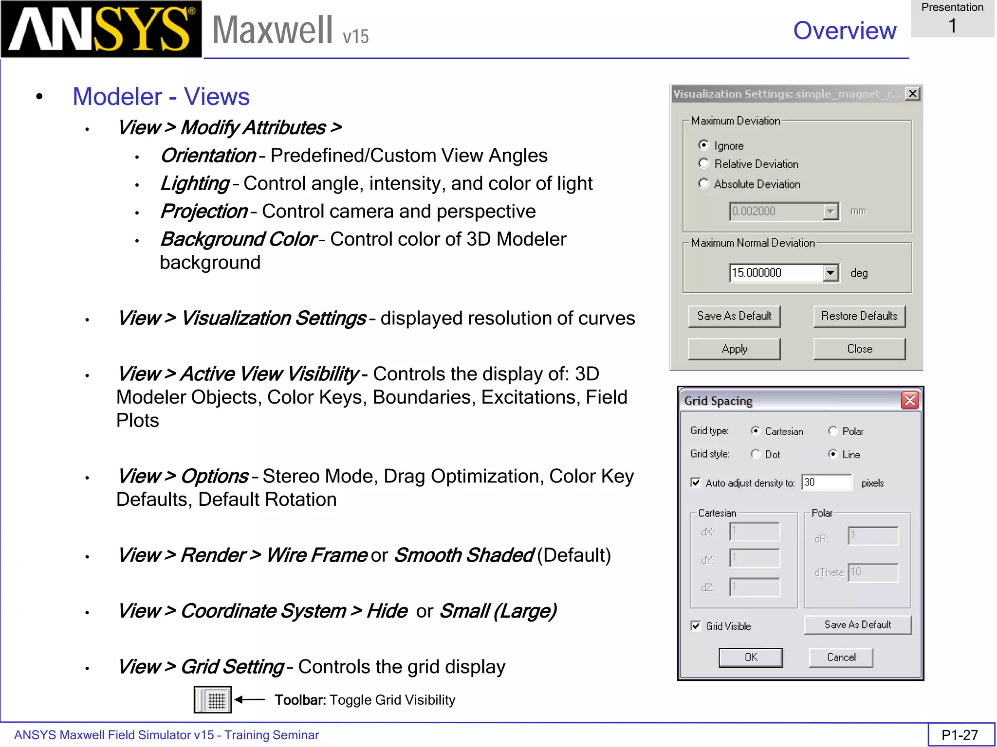 ANSYS Maxwell Field Simulator v15 – Training Seminar P1-27
Overview
Presentation
1
Maxwell v15
• Modeler - Views
• View > Modify Attributes >
• Orientation – Predefined/Custom View Angles
• Lighting – Control angle, intensity, and color of light
• Projection – Control camera and perspective
• Background Color – Control color of 3D Modeler
background
• View > Visualization Settings – displayed resolution of curves
• View > Active View Visibility - Controls the display of: 3D
Modeler Objects, Color Keys, Boundaries, Excitations, Field
Plots
• View > Options – Stereo Mode, Drag Optimization, Color Key
Defaults, Default Rotation
• View > Render > Wire Frame or Smooth Shaded (Default)
• View > Coordinate System > Hide or Small (Large)
• View > Grid Setting – Controls the grid display
Toolbar: Toggle Grid Visibility
 