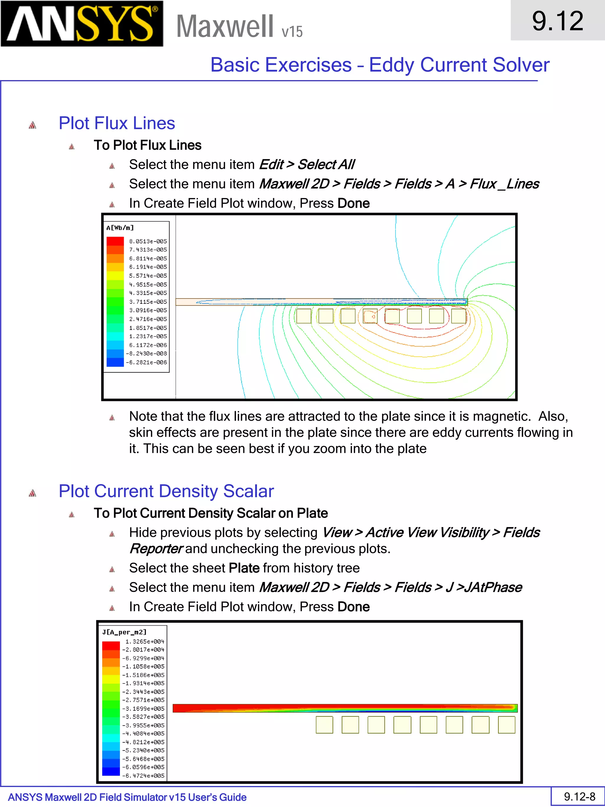 ANSYS Maxwell 2D Field Simulator v15 User’s Guide
9.12
Basic Exercises – Eddy Current Solver
9.12-8
Maxwell v15
Plot Flux Lines
To Plot Flux Lines
Select the menu item Edit > Select All
Select the menu item Maxwell 2D > Fields > Fields > A > Flux _Lines
In Create Field Plot window, Press Done
Note that the flux lines are attracted to the plate since it is magnetic. Also,
skin effects are present in the plate since there are eddy currents flowing in
it. This can be seen best if you zoom into the plate
Plot Current Density Scalar
To Plot Current Density Scalar on Plate
Hide previous plots by selecting View > Active View Visibility > Fields
Reporter and unchecking the previous plots.
Select the sheet Plate from history tree
Select the menu item Maxwell 2D > Fields > Fields > J >JAtPhase
In Create Field Plot window, Press Done
 
