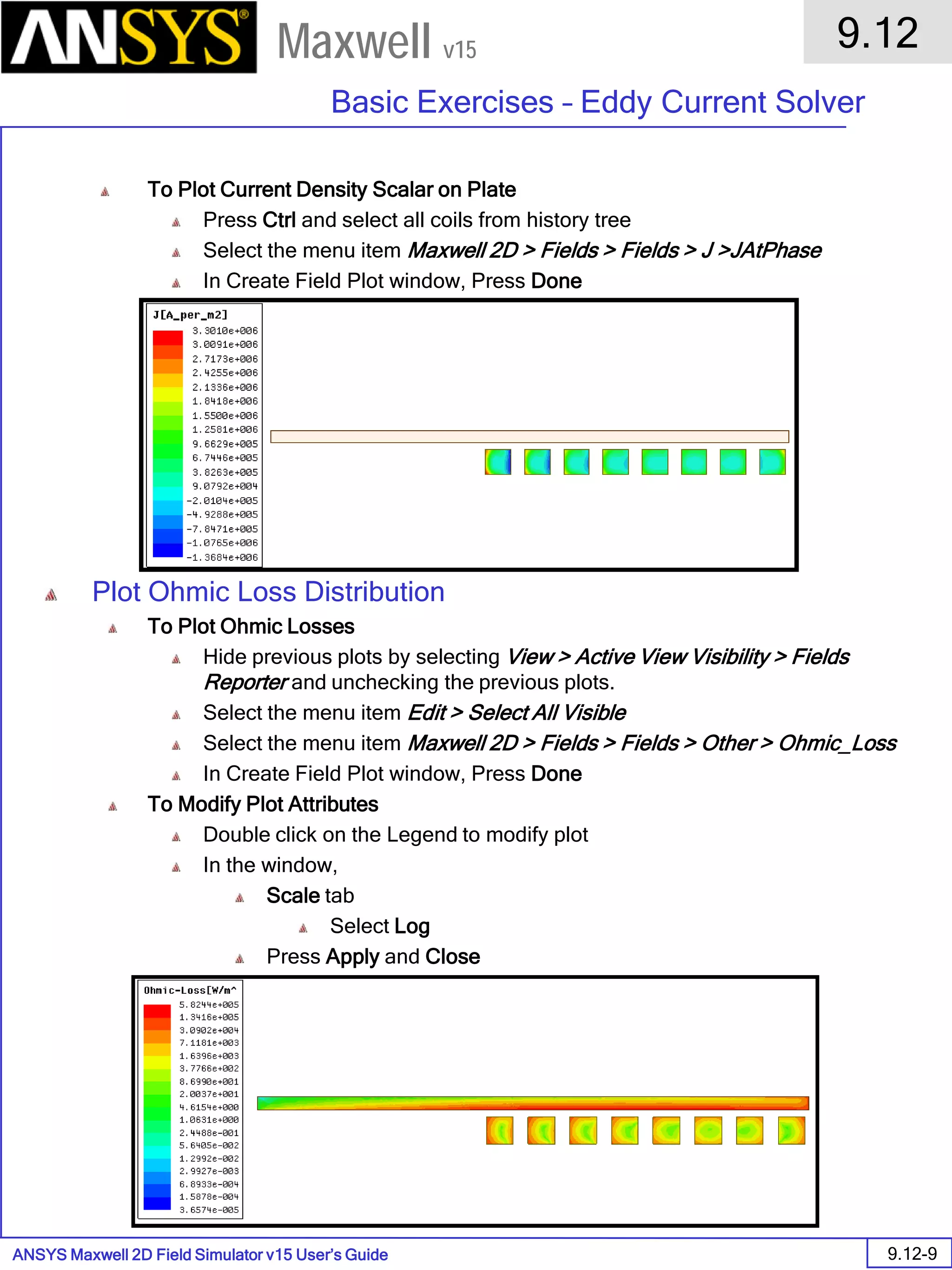 ANSYS Maxwell 2D Field Simulator v15 User’s Guide
9.12
Basic Exercises – Eddy Current Solver
9.12-9
Maxwell v15
To Plot Current Density Scalar on Plate
Press Ctrl and select all coils from history tree
Select the menu item Maxwell 2D > Fields > Fields > J >JAtPhase
In Create Field Plot window, Press Done
Plot Ohmic Loss Distribution
To Plot Ohmic Losses
Hide previous plots by selecting View > Active View Visibility > Fields
Reporter and unchecking the previous plots.
Select the menu item Edit > Select All Visible
Select the menu item Maxwell 2D > Fields > Fields > Other > Ohmic_Loss
In Create Field Plot window, Press Done
To Modify Plot Attributes
Double click on the Legend to modify plot
In the window,
Scale tab
Select Log
Press Apply and Close
 