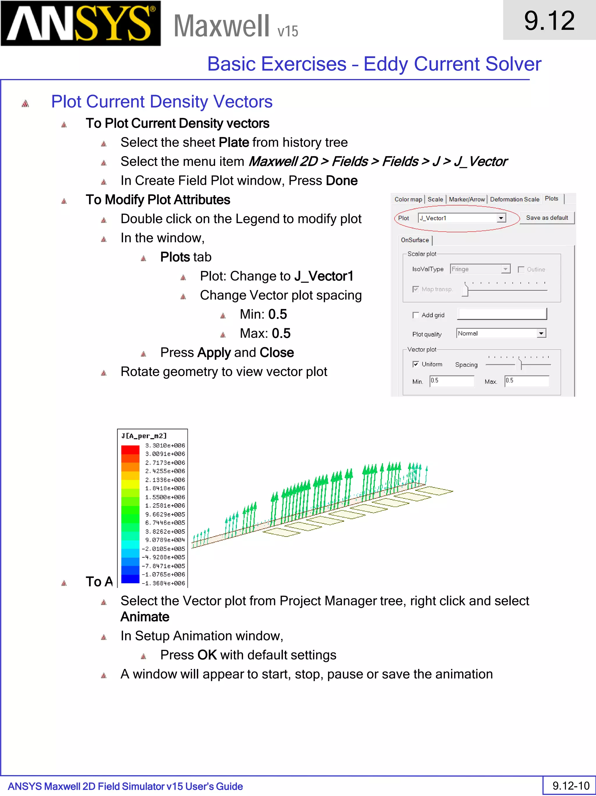 ANSYS Maxwell 2D Field Simulator v15 User’s Guide
9.12
Basic Exercises – Eddy Current Solver
9.12-10
Maxwell v15
Plot Current Density Vectors
To Plot Current Density vectors
Select the sheet Plate from history tree
Select the menu item Maxwell 2D > Fields > Fields > J > J_Vector
In Create Field Plot window, Press Done
To Modify Plot Attributes
Double click on the Legend to modify plot
In the window,
Plots tab
Plot: Change to J_Vector1
Change Vector plot spacing
Min: 0.5
Max: 0.5
Press Apply and Close
Rotate geometry to view vector plot
To Animate Plot
Select the Vector plot from Project Manager tree, right click and select
Animate
In Setup Animation window,
Press OK with default settings
A window will appear to start, stop, pause or save the animation
 