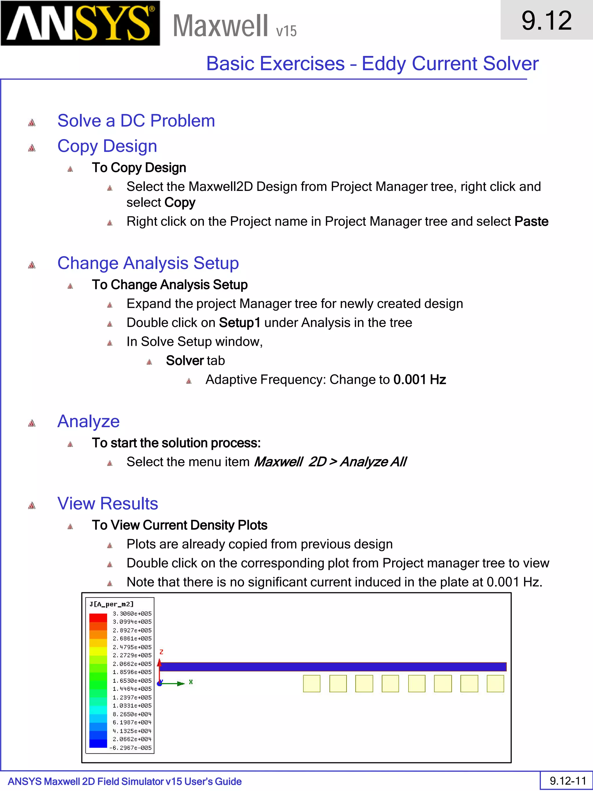 ANSYS Maxwell 2D Field Simulator v15 User’s Guide
9.12
Basic Exercises – Eddy Current Solver
9.12-11
Maxwell v15
Solve a DC Problem
Copy Design
To Copy Design
Select the Maxwell2D Design from Project Manager tree, right click and
select Copy
Right click on the Project name in Project Manager tree and select Paste
Change Analysis Setup
To Change Analysis Setup
Expand the project Manager tree for newly created design
Double click on Setup1 under Analysis in the tree
In Solve Setup window,
Solver tab
Adaptive Frequency: Change to 0.001 Hz
Analyze
To start the solution process:
Select the menu item Maxwell 2D > Analyze All
View Results
To View Current Density Plots
Plots are already copied from previous design
Double click on the corresponding plot from Project manager tree to view
Note that there is no significant current induced in the plate at 0.001 Hz.
 