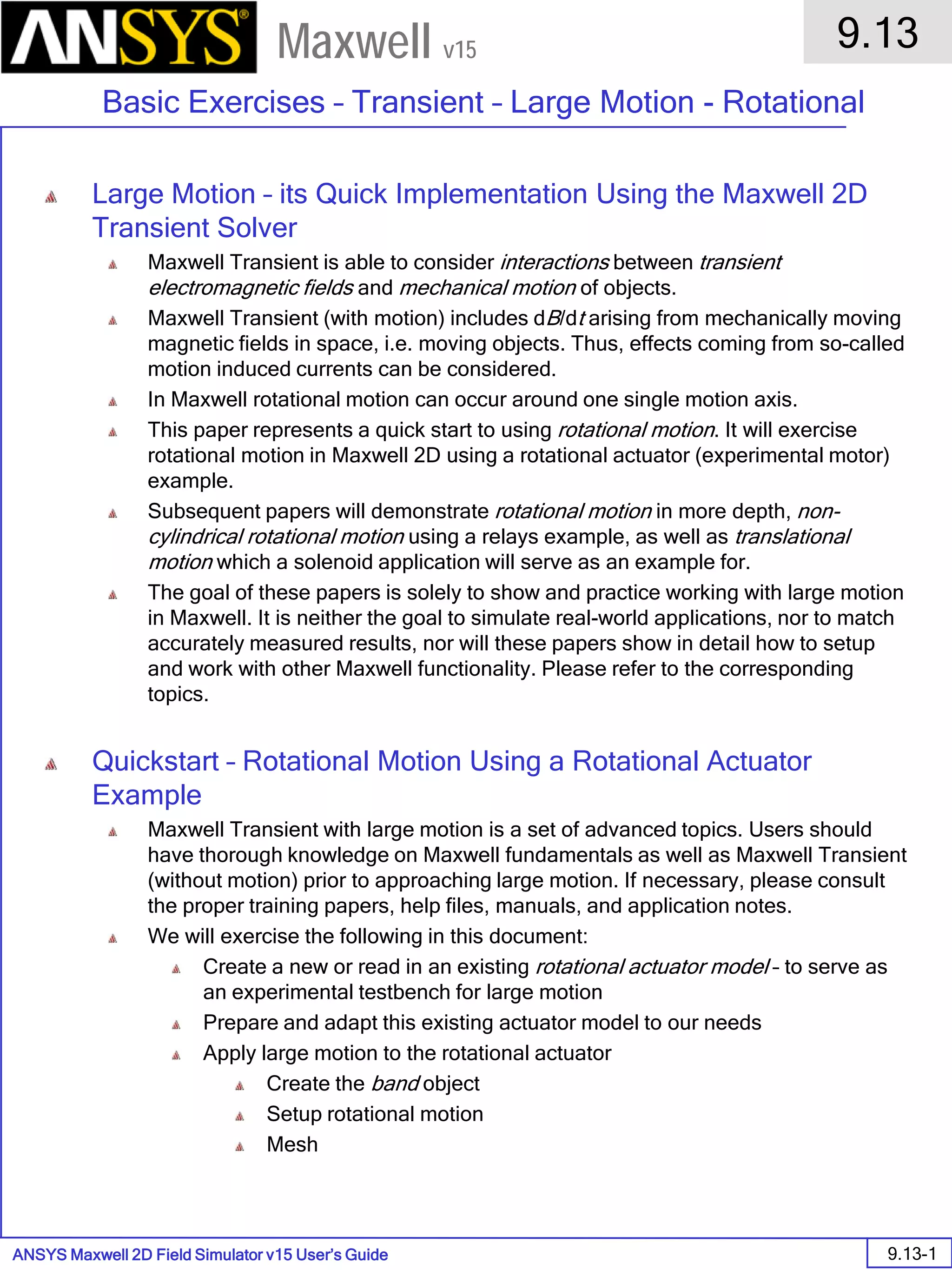 ANSYS Maxwell 2D Field Simulator v15 User’s Guide
9.13
Basic Exercises – Transient – Large Motion - Rotational
9.13-1
Maxwell v15
Large Motion – its Quick Implementation Using the Maxwell 2D
Transient Solver
Maxwell Transient is able to consider interactions between transient
electromagnetic fields and mechanical motion of objects.
Maxwell Transient (with motion) includes dB/dt arising from mechanically moving
magnetic fields in space, i.e. moving objects. Thus, effects coming from so-called
motion induced currents can be considered.
In Maxwell rotational motion can occur around one single motion axis.
This paper represents a quick start to using rotational motion. It will exercise
rotational motion in Maxwell 2D using a rotational actuator (experimental motor)
example.
Subsequent papers will demonstrate rotational motion in more depth, non-
cylindrical rotational motion using a relays example, as well as translational
motion which a solenoid application will serve as an example for.
The goal of these papers is solely to show and practice working with large motion
in Maxwell. It is neither the goal to simulate real-world applications, nor to match
accurately measured results, nor will these papers show in detail how to setup
and work with other Maxwell functionality. Please refer to the corresponding
topics.
Quickstart – Rotational Motion Using a Rotational Actuator
Example
Maxwell Transient with large motion is a set of advanced topics. Users should
have thorough knowledge on Maxwell fundamentals as well as Maxwell Transient
(without motion) prior to approaching large motion. If necessary, please consult
the proper training papers, help files, manuals, and application notes.
We will exercise the following in this document:
Create a new or read in an existing rotational actuator model – to serve as
an experimental testbench for large motion
Prepare and adapt this existing actuator model to our needs
Apply large motion to the rotational actuator
Create the band object
Setup rotational motion
Mesh
 