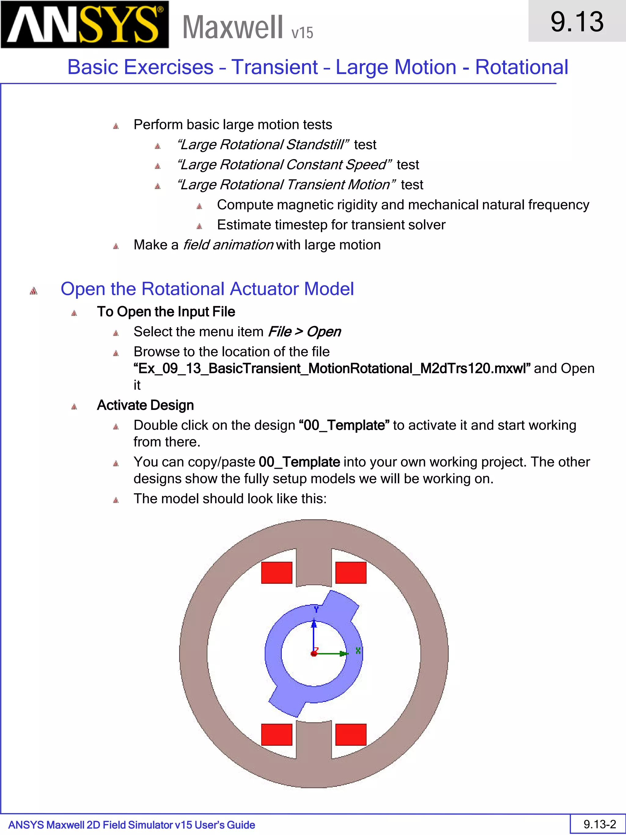 ANSYS Maxwell 2D Field Simulator v15 User’s Guide
9.13
Basic Exercises – Transient – Large Motion - Rotational
9.13-2
Maxwell v15
Perform basic large motion tests
“Large Rotational Standstill” test
“Large Rotational Constant Speed” test
“Large Rotational Transient Motion” test
Compute magnetic rigidity and mechanical natural frequency
Estimate timestep for transient solver
Make a field animation with large motion
Open the Rotational Actuator Model
To Open the Input File
Select the menu item File > Open
Browse to the location of the file
“Ex_09_13_BasicTransient_MotionRotational_M2dTrs120.mxwl” and Open
it
Activate Design
Double click on the design “00_Template” to activate it and start working
from there.
You can copy/paste 00_Template into your own working project. The other
designs show the fully setup models we will be working on.
The model should look like this:
 
