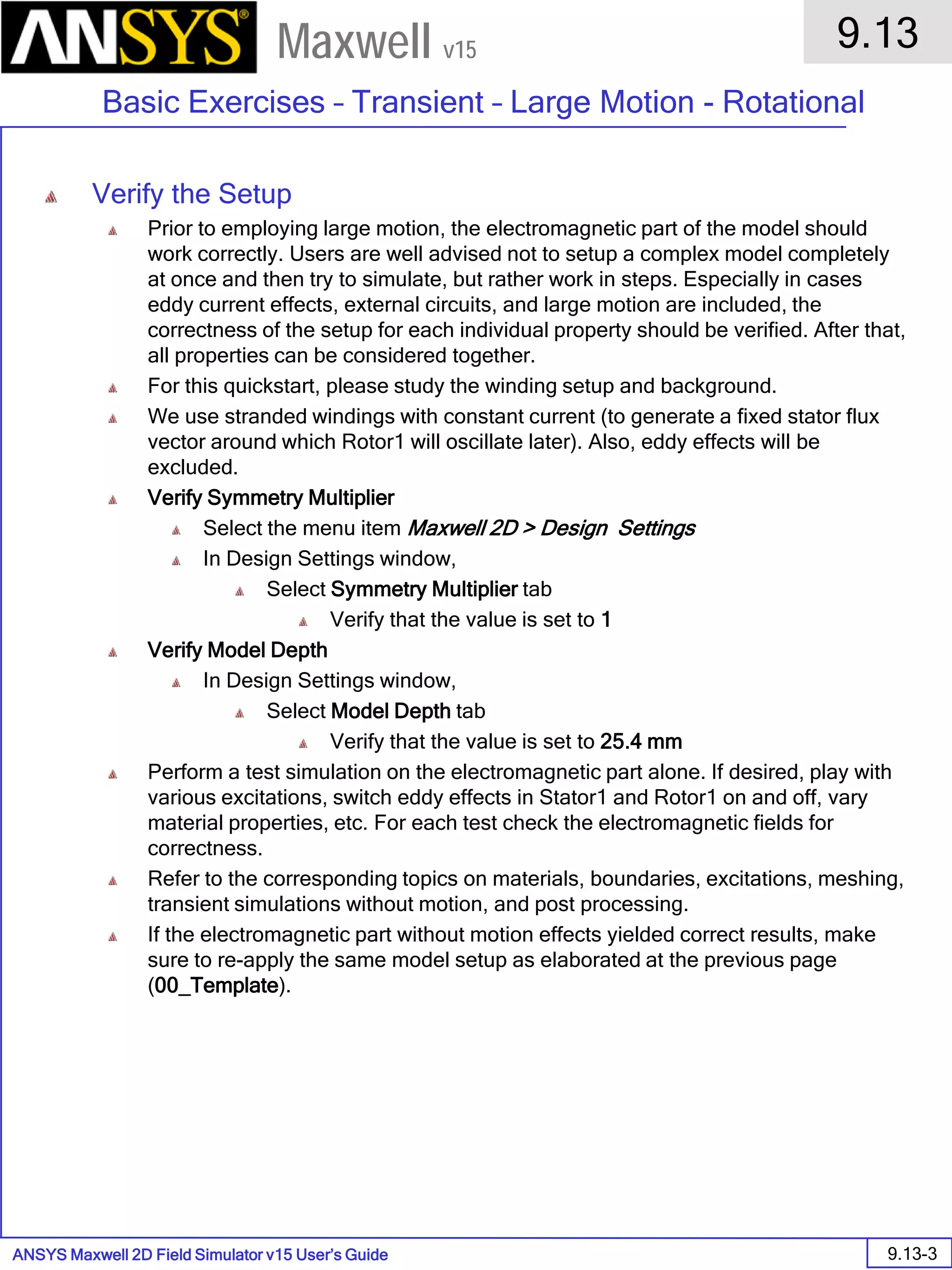 ANSYS Maxwell 2D Field Simulator v15 User’s Guide
9.13
Basic Exercises – Transient – Large Motion - Rotational
9.13-3
Maxwell v15
Verify the Setup
Prior to employing large motion, the electromagnetic part of the model should
work correctly. Users are well advised not to setup a complex model completely
at once and then try to simulate, but rather work in steps. Especially in cases
eddy current effects, external circuits, and large motion are included, the
correctness of the setup for each individual property should be verified. After that,
all properties can be considered together.
For this quickstart, please study the winding setup and background.
We use stranded windings with constant current (to generate a fixed stator flux
vector around which Rotor1 will oscillate later). Also, eddy effects will be
excluded.
Verify Symmetry Multiplier
Select the menu item Maxwell 2D > Design Settings
In Design Settings window,
Select Symmetry Multiplier tab
Verify that the value is set to 1
Verify Model Depth
In Design Settings window,
Select Model Depth tab
Verify that the value is set to 25.4 mm
Perform a test simulation on the electromagnetic part alone. If desired, play with
various excitations, switch eddy effects in Stator1 and Rotor1 on and off, vary
material properties, etc. For each test check the electromagnetic fields for
correctness.
Refer to the corresponding topics on materials, boundaries, excitations, meshing,
transient simulations without motion, and post processing.
If the electromagnetic part without motion effects yielded correct results, make
sure to re-apply the same model setup as elaborated at the previous page
(00_Template).
 