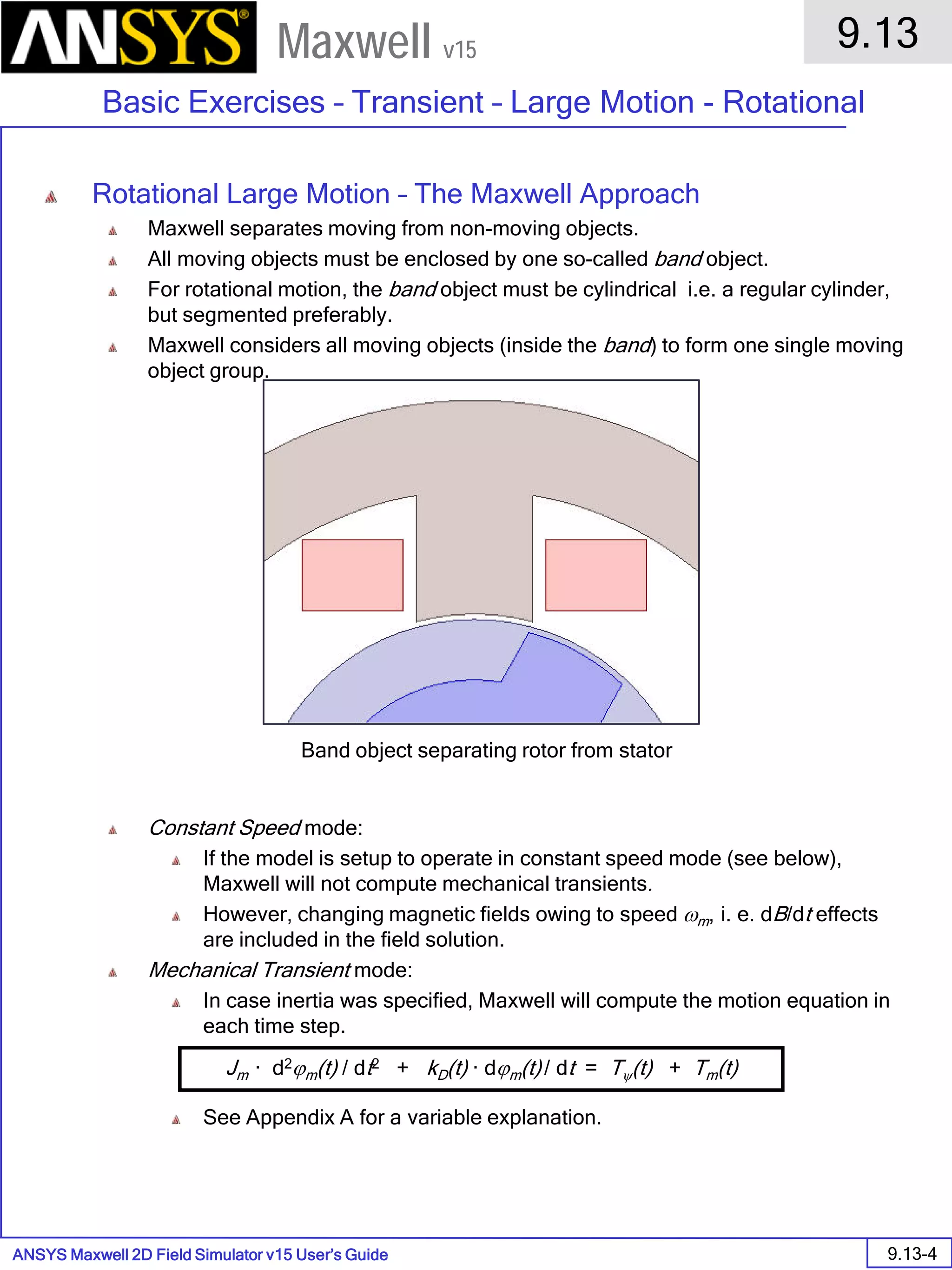 ANSYS Maxwell 2D Field Simulator v15 User’s Guide
9.13
Basic Exercises – Transient – Large Motion - Rotational
9.13-4
Maxwell v15
Rotational Large Motion – The Maxwell Approach
Maxwell separates moving from non-moving objects.
All moving objects must be enclosed by one so-called band object.
For rotational motion, the band object must be cylindrical i.e. a regular cylinder,
but segmented preferably.
Maxwell considers all moving objects (inside the band) to form one single moving
object group.
Constant Speed mode:
If the model is setup to operate in constant speed mode (see below),
Maxwell will not compute mechanical transients.
However, changing magnetic fields owing to speed ωm, i. e. dB/dt effects
are included in the field solution.
Mechanical Transient mode:
In case inertia was specified, Maxwell will compute the motion equation in
each time step.
See Appendix A for a variable explanation.
Band object separating rotor from stator
Jm · d2ϕm(t) / dt2 + kD(t) · dϕm(t) / dt = Tψ(t) + Tm(t)
 