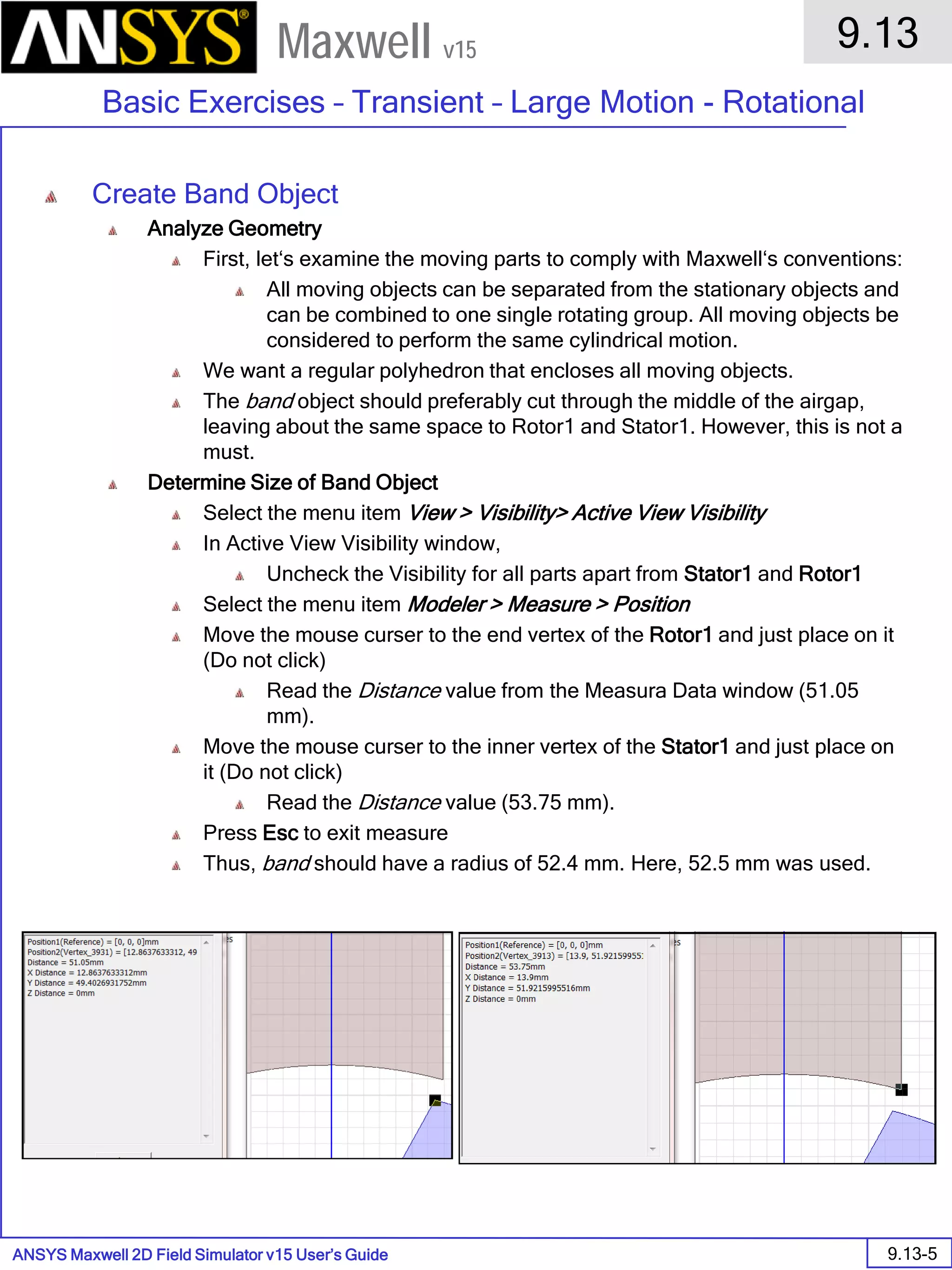 ANSYS Maxwell 2D Field Simulator v15 User’s Guide
9.13
Basic Exercises – Transient – Large Motion - Rotational
9.13-5
Maxwell v15
Create Band Object
Analyze Geometry
First, let‘s examine the moving parts to comply with Maxwell‘s conventions:
All moving objects can be separated from the stationary objects and
can be combined to one single rotating group. All moving objects be
considered to perform the same cylindrical motion.
We want a regular polyhedron that encloses all moving objects.
The band object should preferably cut through the middle of the airgap,
leaving about the same space to Rotor1 and Stator1. However, this is not a
must.
Determine Size of Band Object
Select the menu item View > Visibility> Active View Visibility
In Active View Visibility window,
Uncheck the Visibility for all parts apart from Stator1 and Rotor1
Select the menu item Modeler > Measure > Position
Move the mouse curser to the end vertex of the Rotor1 and just place on it
(Do not click)
Read the Distance value from the Measura Data window (51.05
mm).
Move the mouse curser to the inner vertex of the Stator1 and just place on
it (Do not click)
Read the Distance value (53.75 mm).
Press Esc to exit measure
Thus, band should have a radius of 52.4 mm. Here, 52.5 mm was used.
 