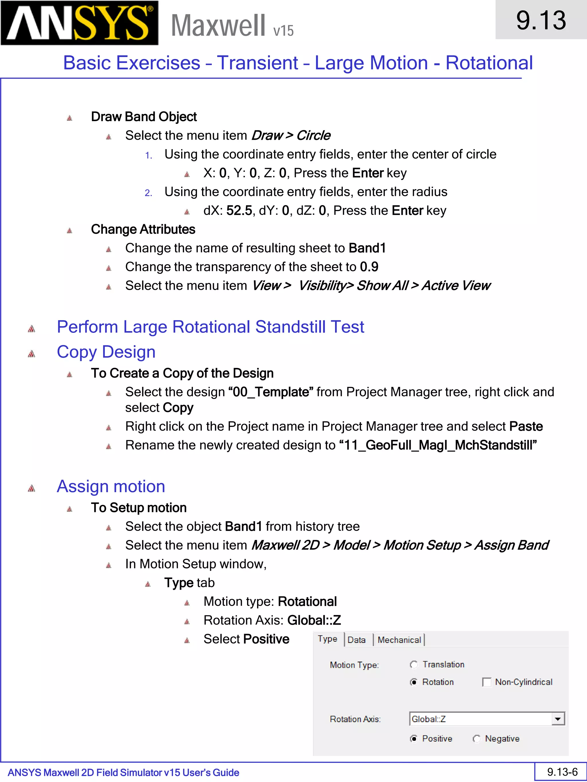 ANSYS Maxwell 2D Field Simulator v15 User’s Guide
9.13
Basic Exercises – Transient – Large Motion - Rotational
9.13-6
Maxwell v15
Draw Band Object
Select the menu item Draw > Circle
1. Using the coordinate entry fields, enter the center of circle
X: 0, Y: 0, Z: 0, Press the Enter key
2. Using the coordinate entry fields, enter the radius
dX: 52.5, dY: 0, dZ: 0, Press the Enter key
Change Attributes
Change the name of resulting sheet to Band1
Change the transparency of the sheet to 0.9
Select the menu item View > Visibility> Show All > Active View
Perform Large Rotational Standstill Test
Copy Design
To Create a Copy of the Design
Select the design “00_Template” from Project Manager tree, right click and
select Copy
Right click on the Project name in Project Manager tree and select Paste
Rename the newly created design to “11_GeoFull_MagI_MchStandstill”
Assign motion
To Setup motion
Select the object Band1 from history tree
Select the menu item Maxwell 2D > Model > Motion Setup > Assign Band
In Motion Setup window,
Type tab
Motion type: Rotational
Rotation Axis: Global::Z
Select Positive
 