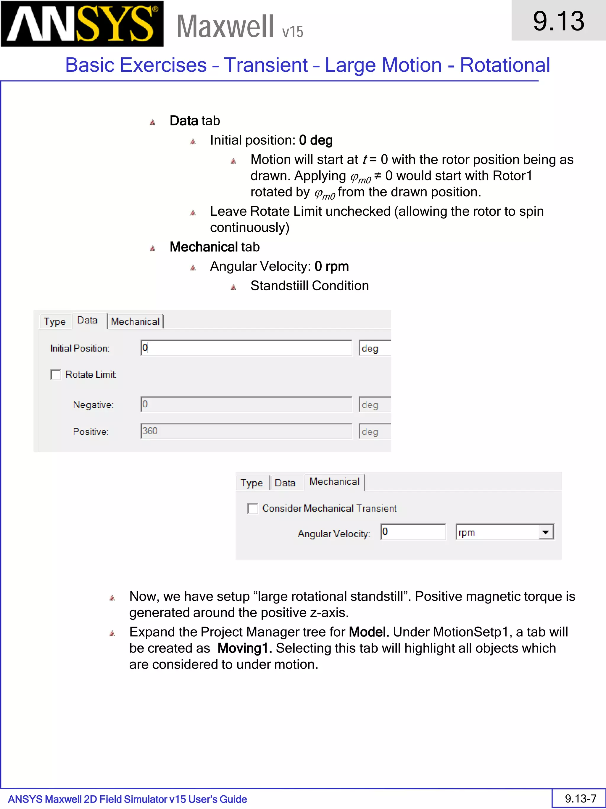 ANSYS Maxwell 2D Field Simulator v15 User’s Guide
9.13
Basic Exercises – Transient – Large Motion - Rotational
9.13-7
Maxwell v15
Data tab
Initial position: 0 deg
Motion will start at t = 0 with the rotor position being as
drawn. Applying ϕm0 ≠ 0 would start with Rotor1
rotated by ϕm0 from the drawn position.
Leave Rotate Limit unchecked (allowing the rotor to spin
continuously)
Mechanical tab
Angular Velocity: 0 rpm
Standstiill Condition
Now, we have setup “large rotational standstill”. Positive magnetic torque is
generated around the positive z-axis.
Expand the Project Manager tree for Model. Under MotionSetp1, a tab will
be created as Moving1. Selecting this tab will highlight all objects which
are considered to under motion.
 