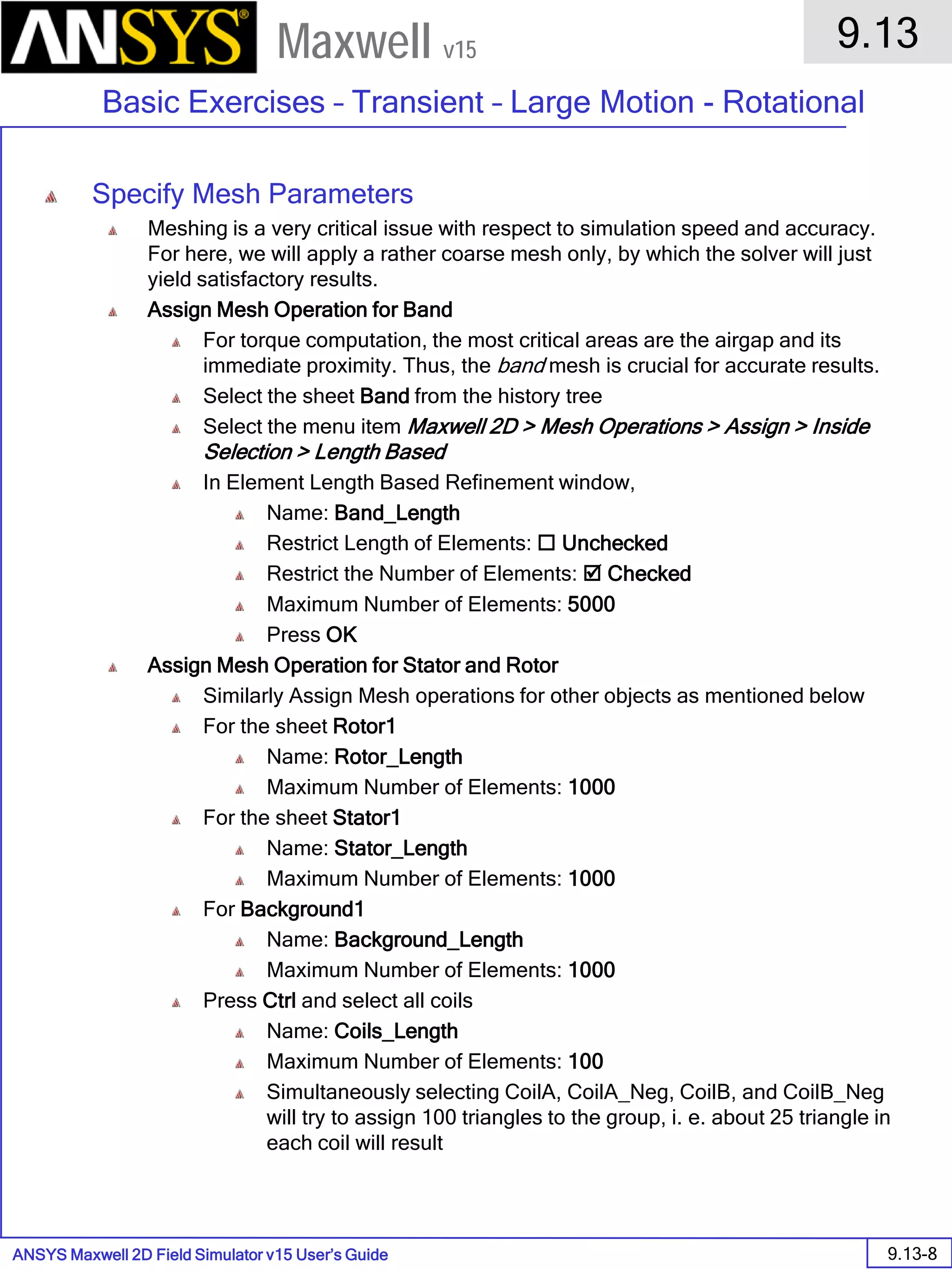 ANSYS Maxwell 2D Field Simulator v15 User’s Guide
9.13
Basic Exercises – Transient – Large Motion - Rotational
9.13-8
Maxwell v15
Specify Mesh Parameters
Meshing is a very critical issue with respect to simulation speed and accuracy.
For here, we will apply a rather coarse mesh only, by which the solver will just
yield satisfactory results.
Assign Mesh Operation for Band
For torque computation, the most critical areas are the airgap and its
immediate proximity. Thus, the band mesh is crucial for accurate results.
Select the sheet Band from the history tree
Select the menu item Maxwell 2D > Mesh Operations > Assign > Inside
Selection > Length Based
In Element Length Based Refinement window,
Name: Band_Length
Restrict Length of Elements:  Unchecked
Restrict the Number of Elements:  Checked
Maximum Number of Elements: 5000
Press OK
Assign Mesh Operation for Stator and Rotor
Similarly Assign Mesh operations for other objects as mentioned below
For the sheet Rotor1
Name: Rotor_Length
Maximum Number of Elements: 1000
For the sheet Stator1
Name: Stator_Length
Maximum Number of Elements: 1000
For Background1
Name: Background_Length
Maximum Number of Elements: 1000
Press Ctrl and select all coils
Name: Coils_Length
Maximum Number of Elements: 100
Simultaneously selecting CoilA, CoilA_Neg, CoilB, and CoilB_Neg
will try to assign 100 triangles to the group, i. e. about 25 triangle in
each coil will result
 