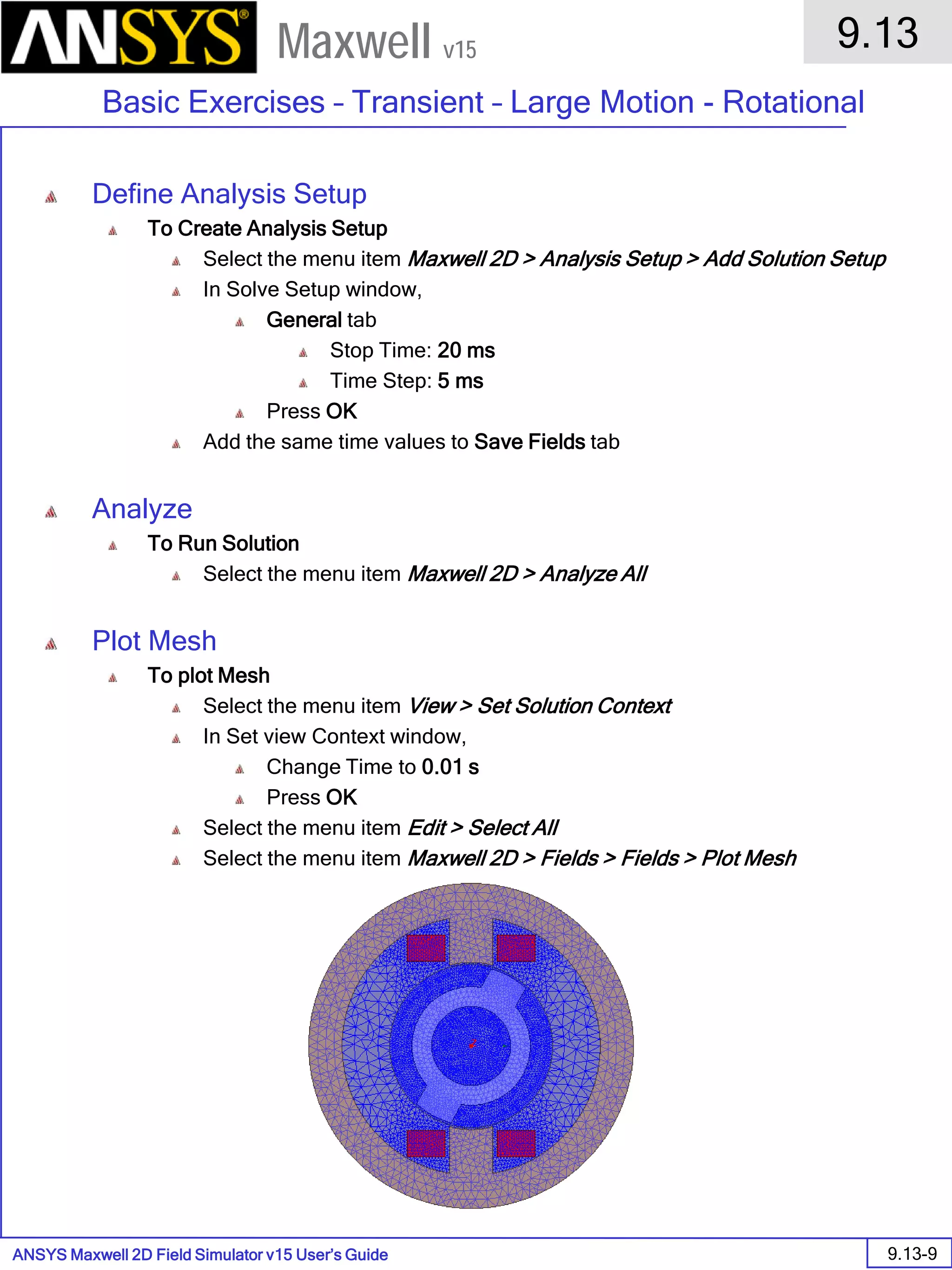 ANSYS Maxwell 2D Field Simulator v15 User’s Guide
9.13
Basic Exercises – Transient – Large Motion - Rotational
9.13-9
Maxwell v15
Define Analysis Setup
To Create Analysis Setup
Select the menu item Maxwell 2D > Analysis Setup > Add Solution Setup
In Solve Setup window,
General tab
Stop Time: 20 ms
Time Step: 5 ms
Press OK
Add the same time values to Save Fields tab
Analyze
To Run Solution
Select the menu item Maxwell 2D > Analyze All
Plot Mesh
To plot Mesh
Select the menu item View > Set Solution Context
In Set view Context window,
Change Time to 0.01 s
Press OK
Select the menu item Edit > Select All
Select the menu item Maxwell 2D > Fields > Fields > Plot Mesh
 