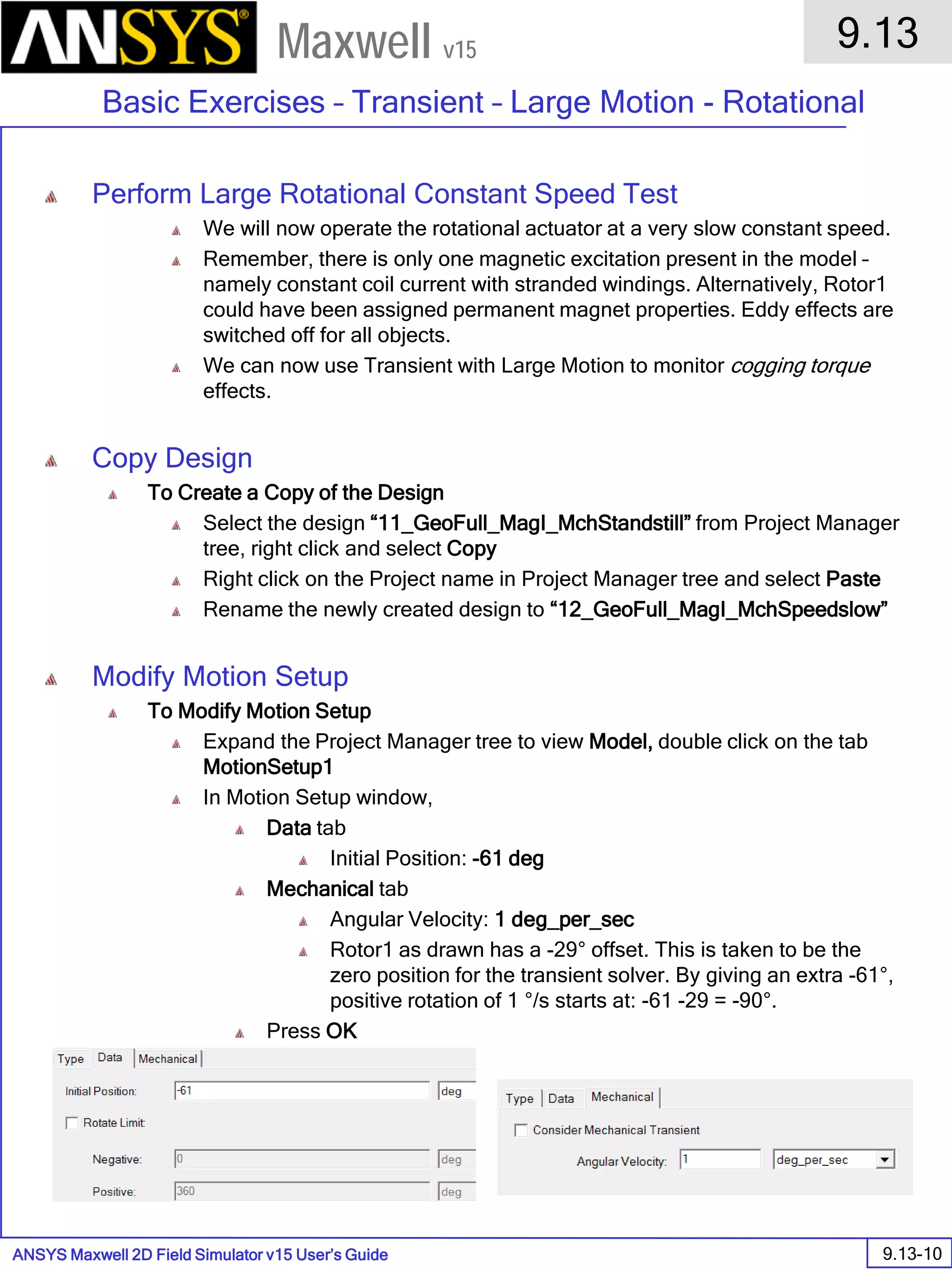 ANSYS Maxwell 2D Field Simulator v15 User’s Guide
9.13
Basic Exercises – Transient – Large Motion - Rotational
9.13-10
Maxwell v15
Perform Large Rotational Constant Speed Test
We will now operate the rotational actuator at a very slow constant speed.
Remember, there is only one magnetic excitation present in the model –
namely constant coil current with stranded windings. Alternatively, Rotor1
could have been assigned permanent magnet properties. Eddy effects are
switched off for all objects.
We can now use Transient with Large Motion to monitor cogging torque
effects.
Copy Design
To Create a Copy of the Design
Select the design “11_GeoFull_MagI_MchStandstill” from Project Manager
tree, right click and select Copy
Right click on the Project name in Project Manager tree and select Paste
Rename the newly created design to “12_GeoFull_MagI_MchSpeedslow”
Modify Motion Setup
To Modify Motion Setup
Expand the Project Manager tree to view Model, double click on the tab
MotionSetup1
In Motion Setup window,
Data tab
Initial Position: -61 deg
Mechanical tab
Angular Velocity: 1 deg_per_sec
Rotor1 as drawn has a -29° offset. This is taken to be the
zero position for the transient solver. By giving an extra -61°,
positive rotation of 1 °/s starts at: -61 -29 = -90°.
Press OK
 
