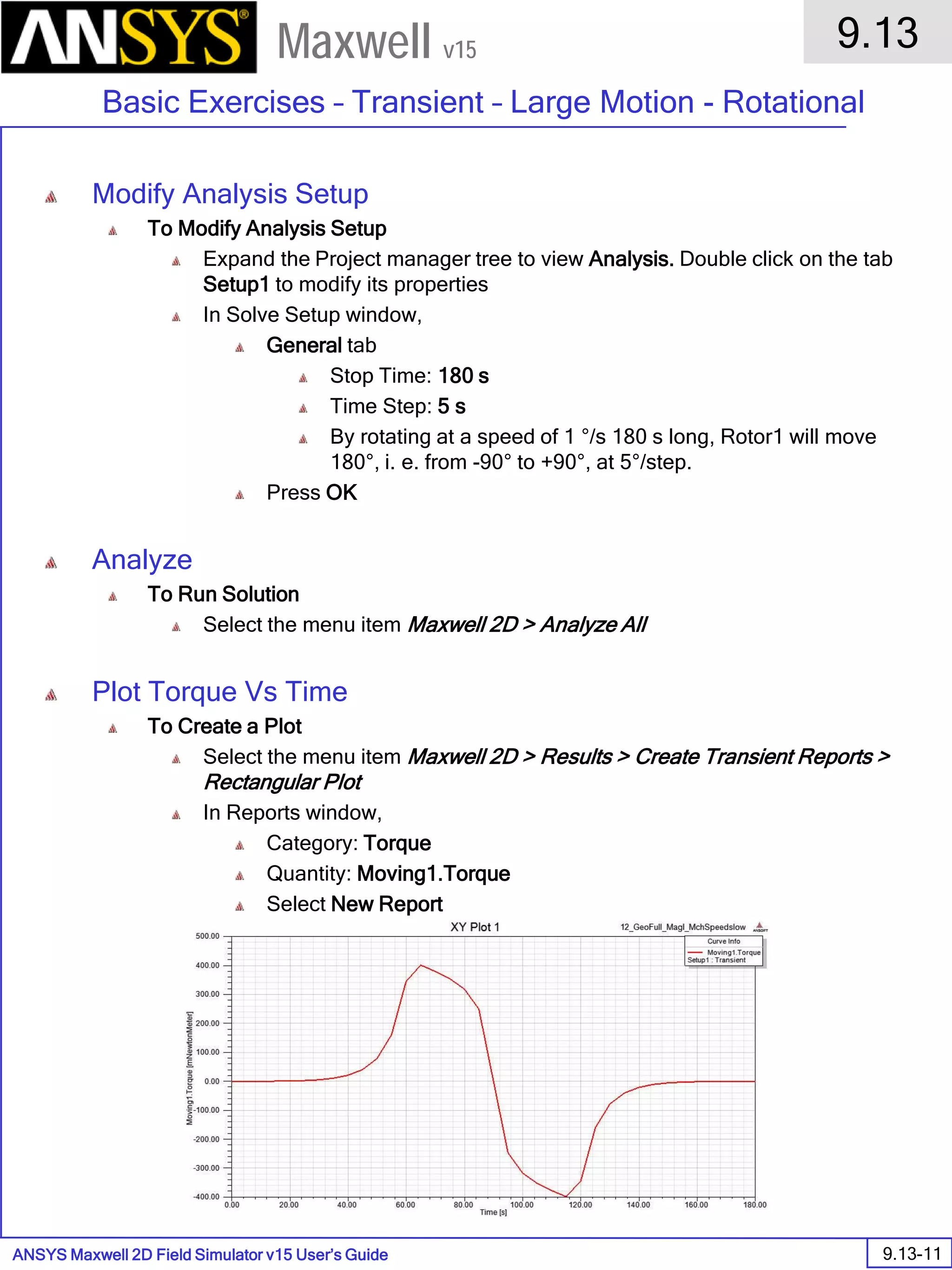 ANSYS Maxwell 2D Field Simulator v15 User’s Guide
9.13
Basic Exercises – Transient – Large Motion - Rotational
9.13-11
Maxwell v15
Modify Analysis Setup
To Modify Analysis Setup
Expand the Project manager tree to view Analysis. Double click on the tab
Setup1 to modify its properties
In Solve Setup window,
General tab
Stop Time: 180 s
Time Step: 5 s
By rotating at a speed of 1 °/s 180 s long, Rotor1 will move
180°, i. e. from -90° to +90°, at 5°/step.
Press OK
Analyze
To Run Solution
Select the menu item Maxwell 2D > Analyze All
Plot Torque Vs Time
To Create a Plot
Select the menu item Maxwell 2D > Results > Create Transient Reports >
Rectangular Plot
In Reports window,
Category: Torque
Quantity: Moving1.Torque
Select New Report
 