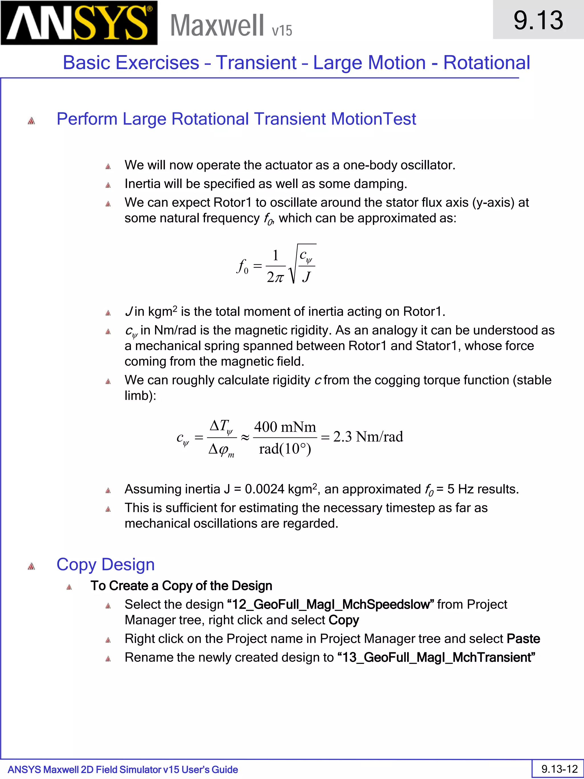 ANSYS Maxwell 2D Field Simulator v15 User’s Guide
9.13
Basic Exercises – Transient – Large Motion - Rotational
9.13-12
Maxwell v15
Perform Large Rotational Transient MotionTest
We will now operate the actuator as a one-body oscillator.
Inertia will be specified as well as some damping.
We can expect Rotor1 to oscillate around the stator flux axis (y-axis) at
some natural frequency f0, which can be approximated as:
J in kgm2 is the total moment of inertia acting on Rotor1.
cψ in Nm/rad is the magnetic rigidity. As an analogy it can be understood as
a mechanical spring spanned between Rotor1 and Stator1, whose force
coming from the magnetic field.
We can roughly calculate rigidity c from the cogging torque function (stable
limb):
Assuming inertia J = 0.0024 kgm2, an approximated f0 = 5 Hz results.
This is sufficient for estimating the necessary timestep as far as
mechanical oscillations are regarded.
Copy Design
To Create a Copy of the Design
Select the design “12_GeoFull_MagI_MchSpeedslow” from Project
Manager tree, right click and select Copy
Right click on the Project name in Project Manager tree and select Paste
Rename the newly created design to “13_GeoFull_MagI_MchTransient”
J
c
f ψ
π2
1
0 =
Nm/rad3.2
)rad(10
mNm400
=
°
≈
∆
∆
=
m
T
c
ϕ
ψ
ψ
 