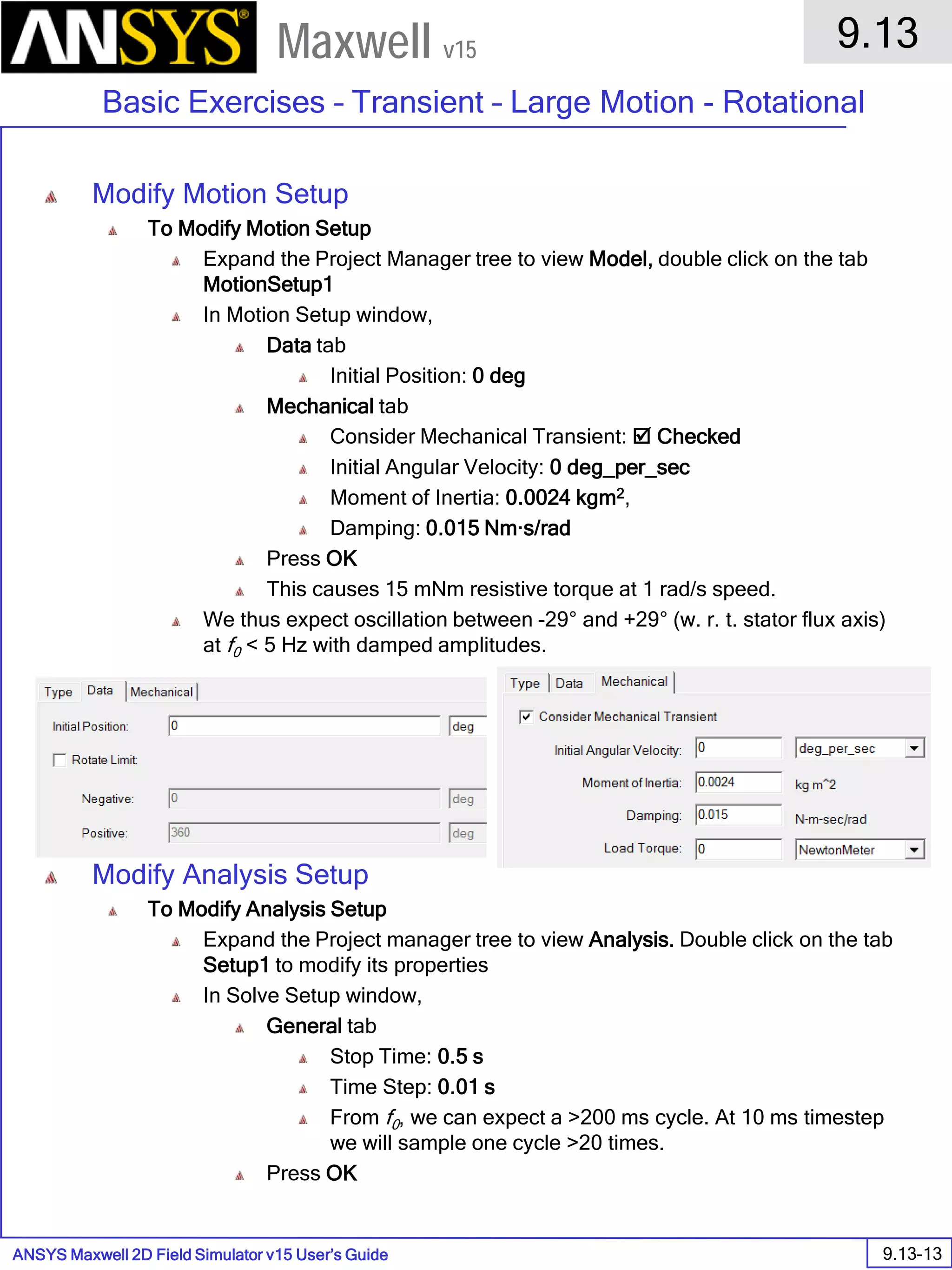 ANSYS Maxwell 2D Field Simulator v15 User’s Guide
9.13
Basic Exercises – Transient – Large Motion - Rotational
9.13-13
Maxwell v15
Modify Motion Setup
To Modify Motion Setup
Expand the Project Manager tree to view Model, double click on the tab
MotionSetup1
In Motion Setup window,
Data tab
Initial Position: 0 deg
Mechanical tab
Consider Mechanical Transient:  Checked
Initial Angular Velocity: 0 deg_per_sec
Moment of Inertia: 0.0024 kgm2,
Damping: 0.015 Nm·s/rad
Press OK
This causes 15 mNm resistive torque at 1 rad/s speed.
We thus expect oscillation between -29° and +29° (w. r. t. stator flux axis)
at f0 < 5 Hz with damped amplitudes.
Modify Analysis Setup
To Modify Analysis Setup
Expand the Project manager tree to view Analysis. Double click on the tab
Setup1 to modify its properties
In Solve Setup window,
General tab
Stop Time: 0.5 s
Time Step: 0.01 s
From f0, we can expect a >200 ms cycle. At 10 ms timestep
we will sample one cycle >20 times.
Press OK
 
