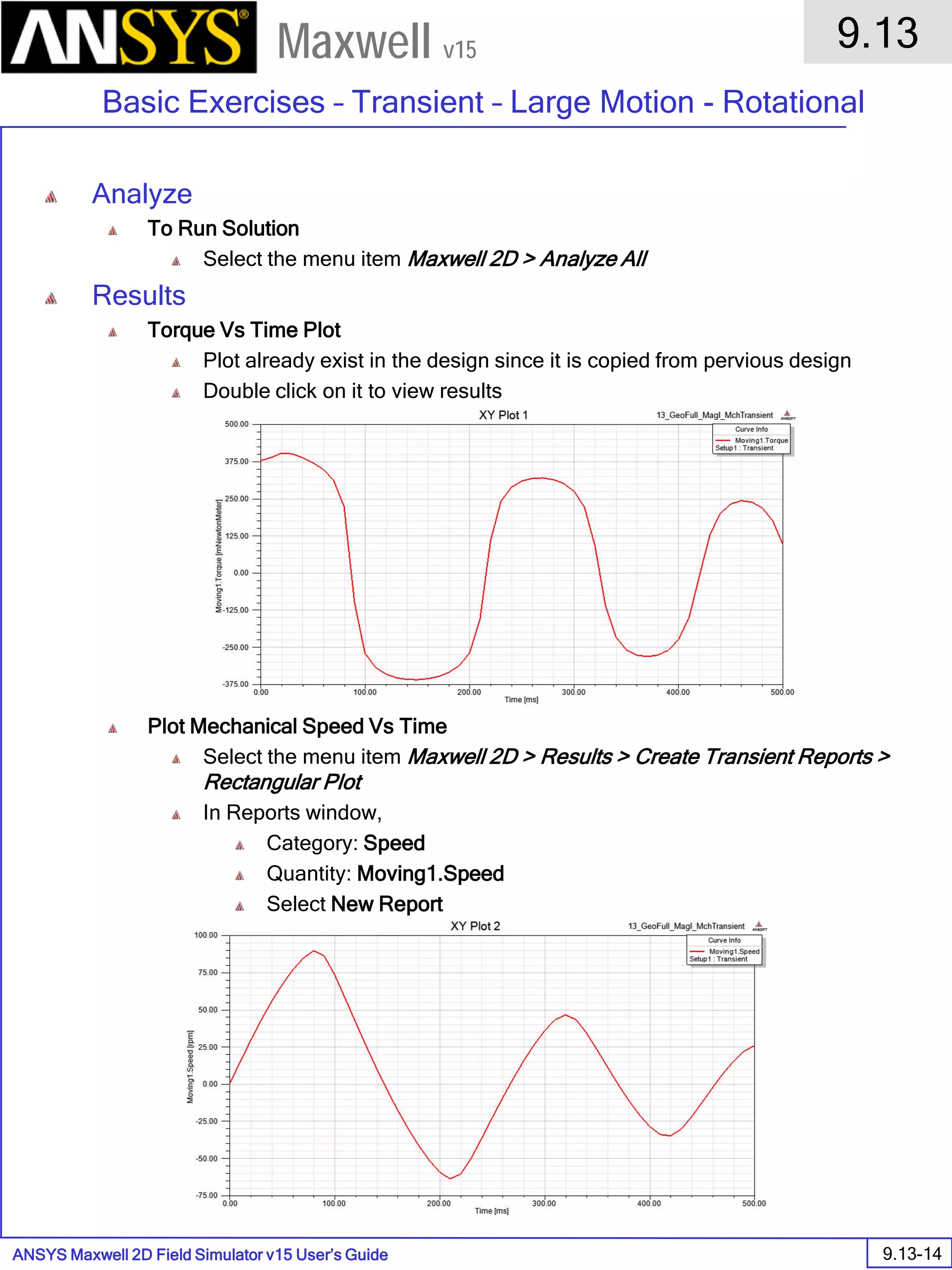 ANSYS Maxwell 2D Field Simulator v15 User’s Guide
9.13
Basic Exercises – Transient – Large Motion - Rotational
9.13-14
Maxwell v15
Analyze
To Run Solution
Select the menu item Maxwell 2D > Analyze All
Results
Torque Vs Time Plot
Plot already exist in the design since it is copied from pervious design
Double click on it to view results
Plot Mechanical Speed Vs Time
Select the menu item Maxwell 2D > Results > Create Transient Reports >
Rectangular Plot
In Reports window,
Category: Speed
Quantity: Moving1.Speed
Select New Report
 