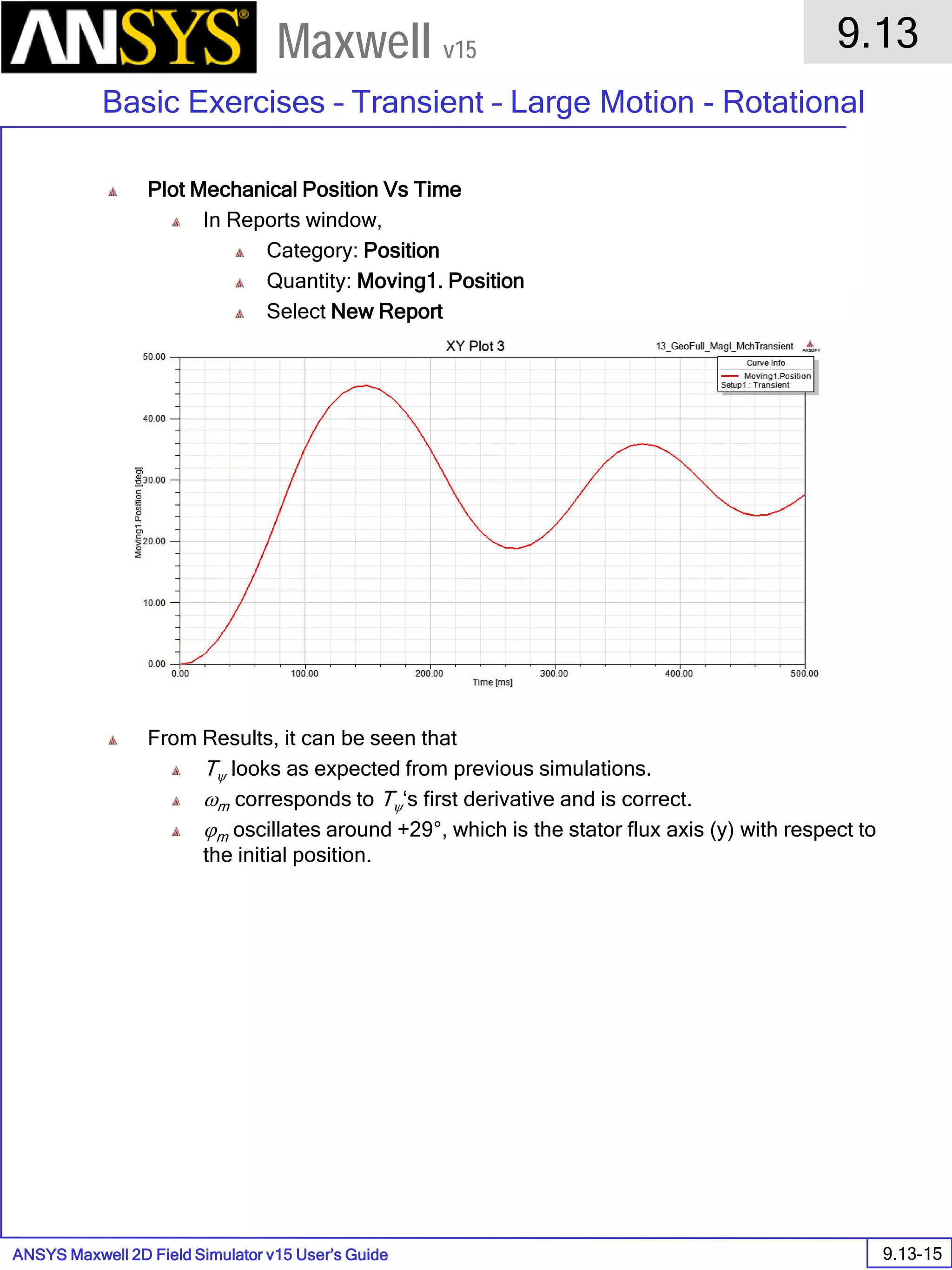 ANSYS Maxwell 2D Field Simulator v15 User’s Guide
9.13
Basic Exercises – Transient – Large Motion - Rotational
9.13-15
Maxwell v15
Plot Mechanical Position Vs Time
In Reports window,
Category: Position
Quantity: Moving1. Position
Select New Report
From Results, it can be seen that
Tψ looks as expected from previous simulations.
ωm corresponds to Tψ‘s first derivative and is correct.
ϕm oscillates around +29°, which is the stator flux axis (y) with respect to
the initial position.
 
