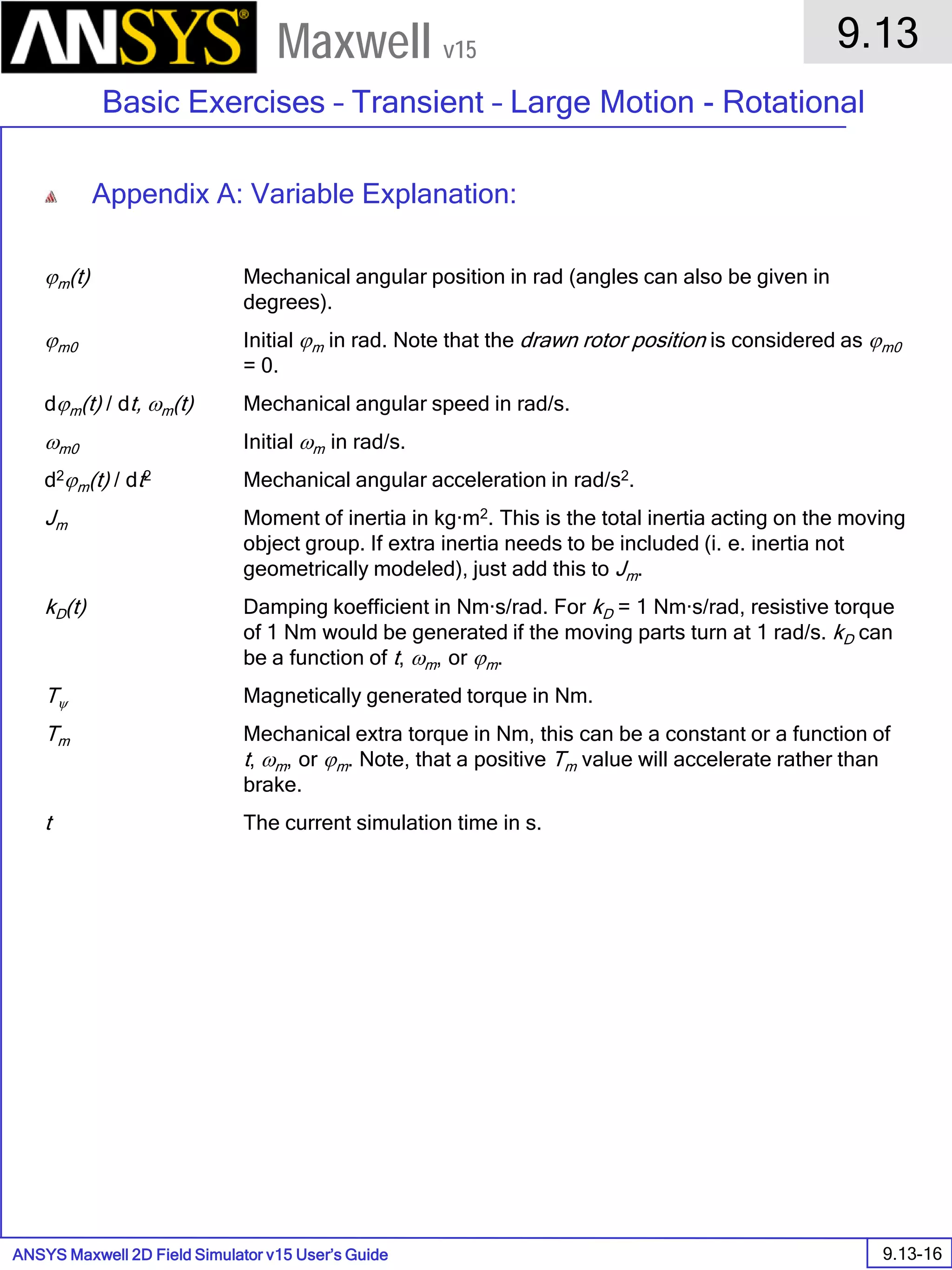 ANSYS Maxwell 2D Field Simulator v15 User’s Guide
9.13
Basic Exercises – Transient – Large Motion - Rotational
9.13-16
Maxwell v15
Appendix A: Variable Explanation:
ϕm(t) Mechanical angular position in rad (angles can also be given in
degrees).
ϕm0 Initial ϕm in rad. Note that the drawn rotor position is considered as ϕm0
= 0.
dϕm(t) / dt, ωm(t) Mechanical angular speed in rad/s.
ωm0 Initial ωm in rad/s.
d2ϕm(t) / dt2 Mechanical angular acceleration in rad/s2.
Jm Moment of inertia in kg·m2. This is the total inertia acting on the moving
object group. If extra inertia needs to be included (i. e. inertia not
geometrically modeled), just add this to Jm.
kD(t) Damping koefficient in Nm·s/rad. For kD = 1 Nm·s/rad, resistive torque
of 1 Nm would be generated if the moving parts turn at 1 rad/s. kD can
be a function of t, ωm, or ϕm.
Tψ Magnetically generated torque in Nm.
Tm Mechanical extra torque in Nm, this can be a constant or a function of
t, ωm, or ϕm. Note, that a positive Tm value will accelerate rather than
brake.
t The current simulation time in s.
 