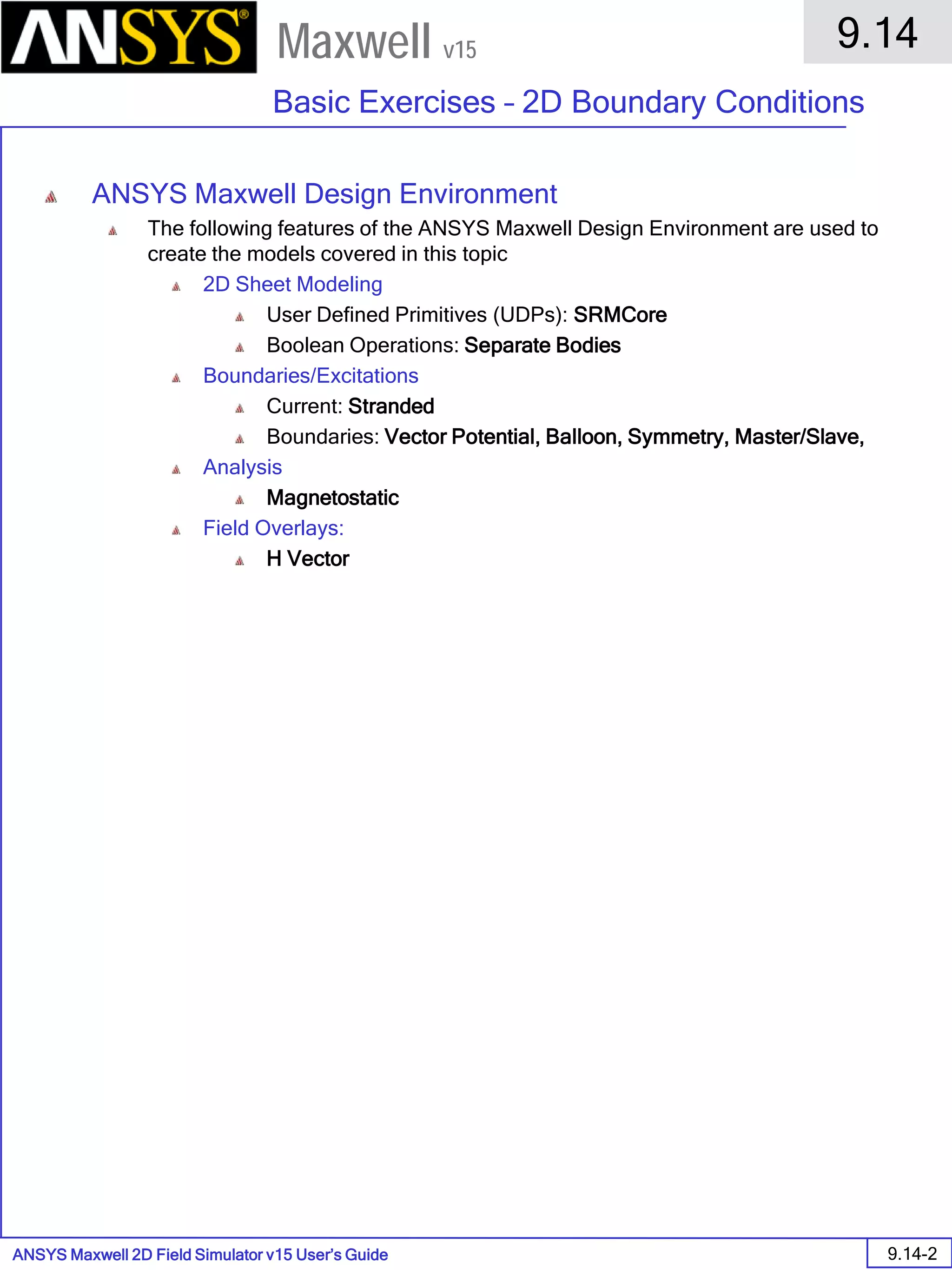 ANSYS Maxwell 2D Field Simulator v15 User’s Guide
9.14
Basic Exercises – 2D Boundary Conditions
9.14-2
Maxwell v15
ANSYS Maxwell Design Environment
The following features of the ANSYS Maxwell Design Environment are used to
create the models covered in this topic
2D Sheet Modeling
User Defined Primitives (UDPs): SRMCore
Boolean Operations: Separate Bodies
Boundaries/Excitations
Current: Stranded
Boundaries: Vector Potential, Balloon, Symmetry, Master/Slave,
Analysis
Magnetostatic
Field Overlays:
H Vector
 