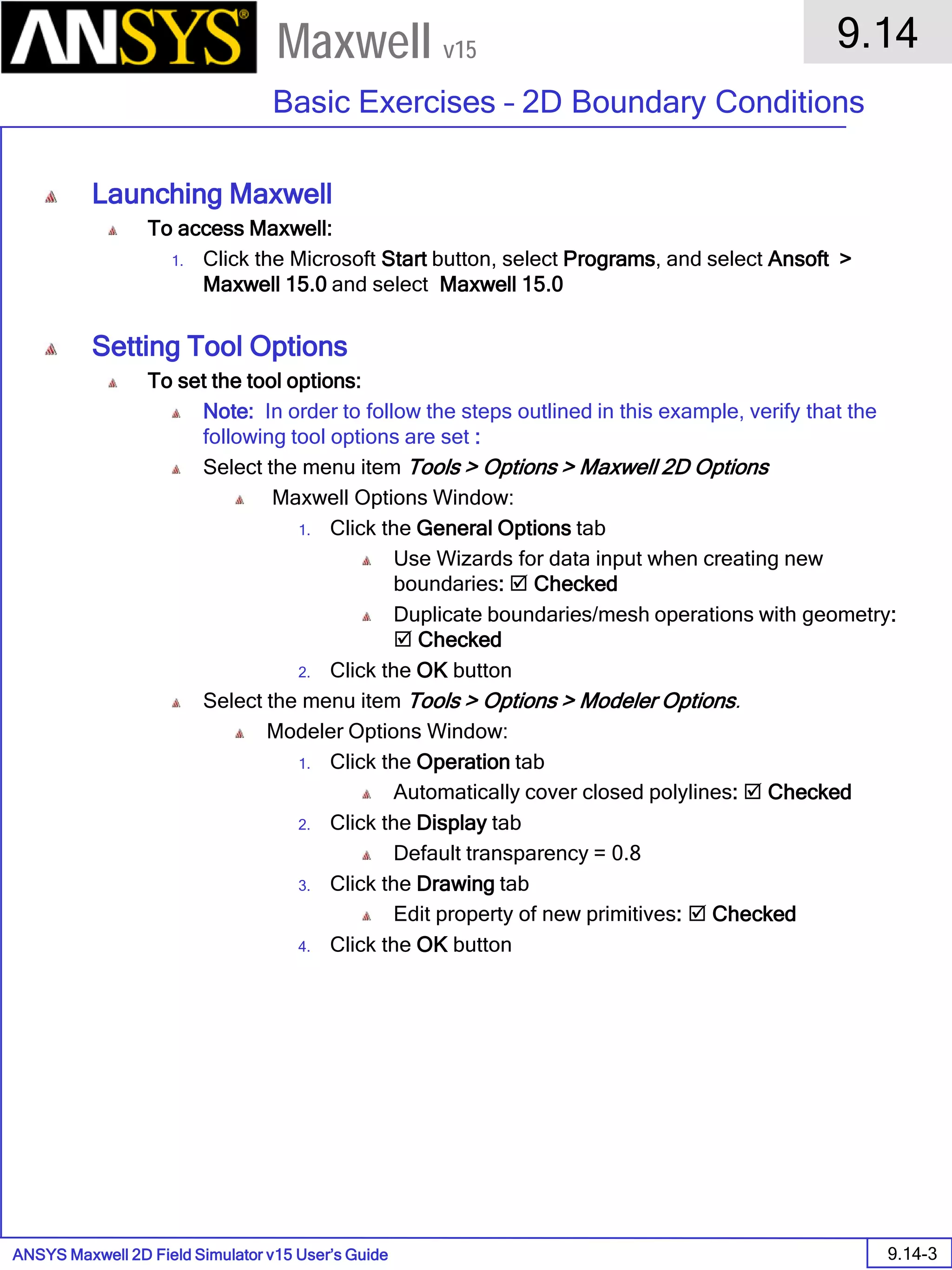 ANSYS Maxwell 2D Field Simulator v15 User’s Guide
9.14
Basic Exercises – 2D Boundary Conditions
9.14-3
Maxwell v15
Launching Maxwell
To access Maxwell:
1. Click the Microsoft Start button, select Programs, and select Ansoft >
Maxwell 15.0 and select Maxwell 15.0
Setting Tool Options
To set the tool options:
Note: In order to follow the steps outlined in this example, verify that the
following tool options are set :
Select the menu item Tools > Options > Maxwell 2D Options
Maxwell Options Window:
1. Click the General Options tab
Use Wizards for data input when creating new
boundaries:  Checked
Duplicate boundaries/mesh operations with geometry:
 Checked
2. Click the OK button
Select the menu item Tools > Options > Modeler Options.
Modeler Options Window:
1. Click the Operation tab
Automatically cover closed polylines:  Checked
2. Click the Display tab
Default transparency = 0.8
3. Click the Drawing tab
Edit property of new primitives:  Checked
4. Click the OK button
 