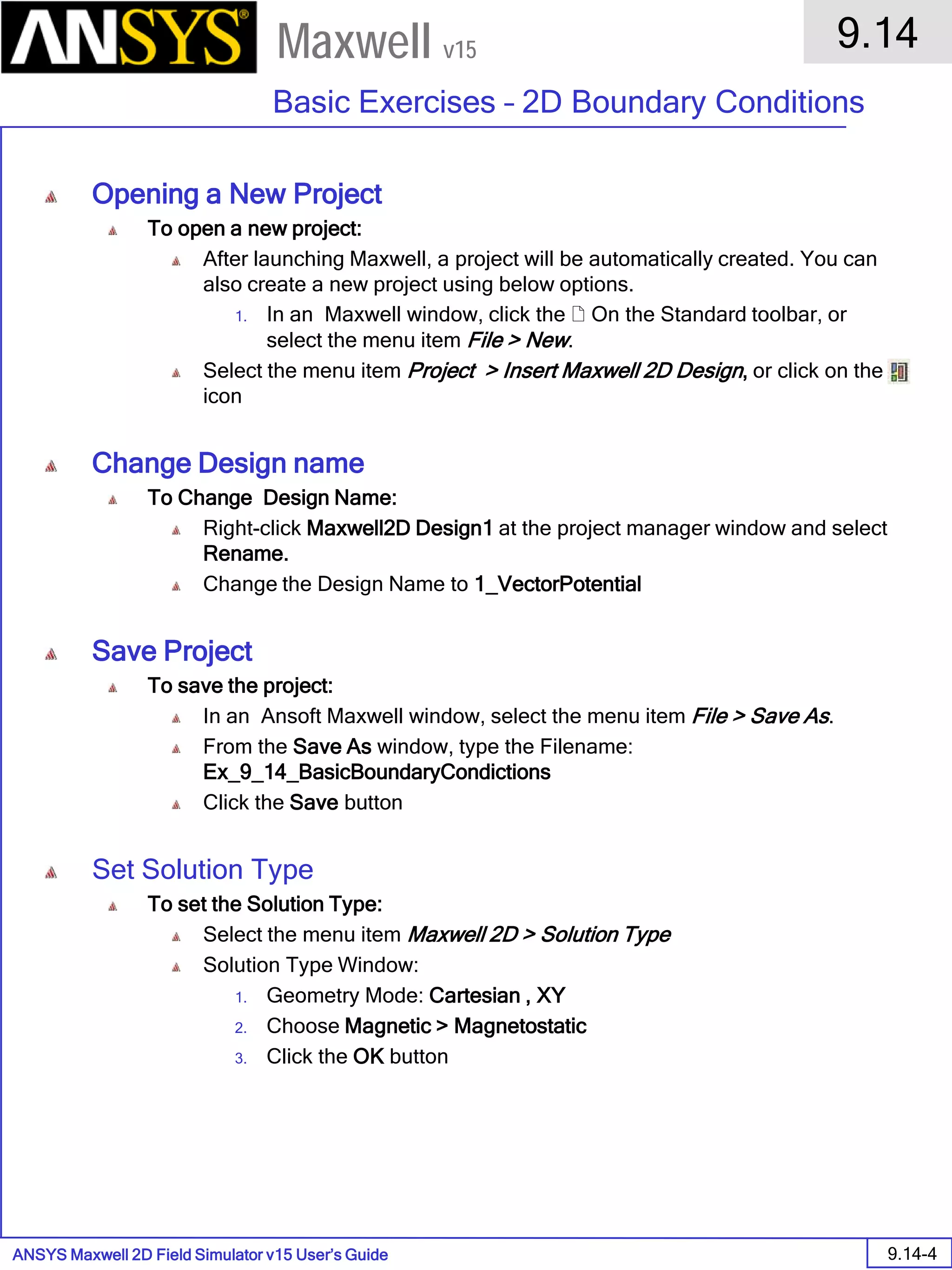 ANSYS Maxwell 2D Field Simulator v15 User’s Guide
9.14
Basic Exercises – 2D Boundary Conditions
9.14-4
Maxwell v15
Opening a New Project
To open a new project:
After launching Maxwell, a project will be automatically created. You can
also create a new project using below options.
1. In an Maxwell window, click the  On the Standard toolbar, or
select the menu item File > New.
Select the menu item Project > Insert Maxwell 2D Design, or click on the
icon
Change Design name
To Change Design Name:
Right-click Maxwell2D Design1 at the project manager window and select
Rename.
Change the Design Name to 1_VectorPotential
Save Project
To save the project:
In an Ansoft Maxwell window, select the menu item File > Save As.
From the Save As window, type the Filename:
Ex_9_14_BasicBoundaryCondictions
Click the Save button
Set Solution Type
To set the Solution Type:
Select the menu item Maxwell 2D > Solution Type
Solution Type Window:
1. Geometry Mode: Cartesian , XY
2. Choose Magnetic > Magnetostatic
3. Click the OK button
 