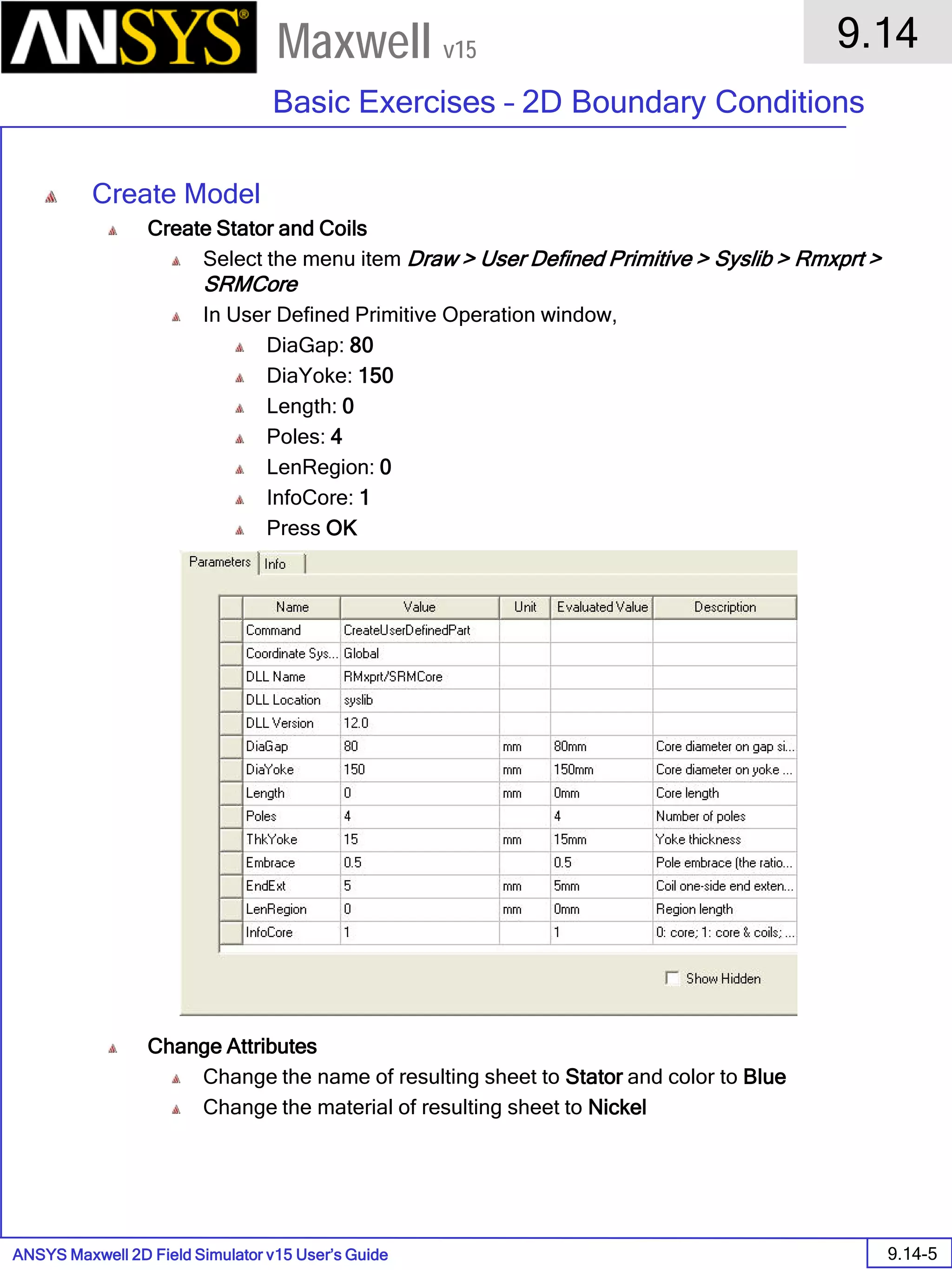ANSYS Maxwell 2D Field Simulator v15 User’s Guide
9.14
Basic Exercises – 2D Boundary Conditions
9.14-5
Maxwell v15
Create Model
Create Stator and Coils
Select the menu item Draw > User Defined Primitive > Syslib > Rmxprt >
SRMCore
In User Defined Primitive Operation window,
DiaGap: 80
DiaYoke: 150
Length: 0
Poles: 4
LenRegion: 0
InfoCore: 1
Press OK
Change Attributes
Change the name of resulting sheet to Stator and color to Blue
Change the material of resulting sheet to Nickel
 