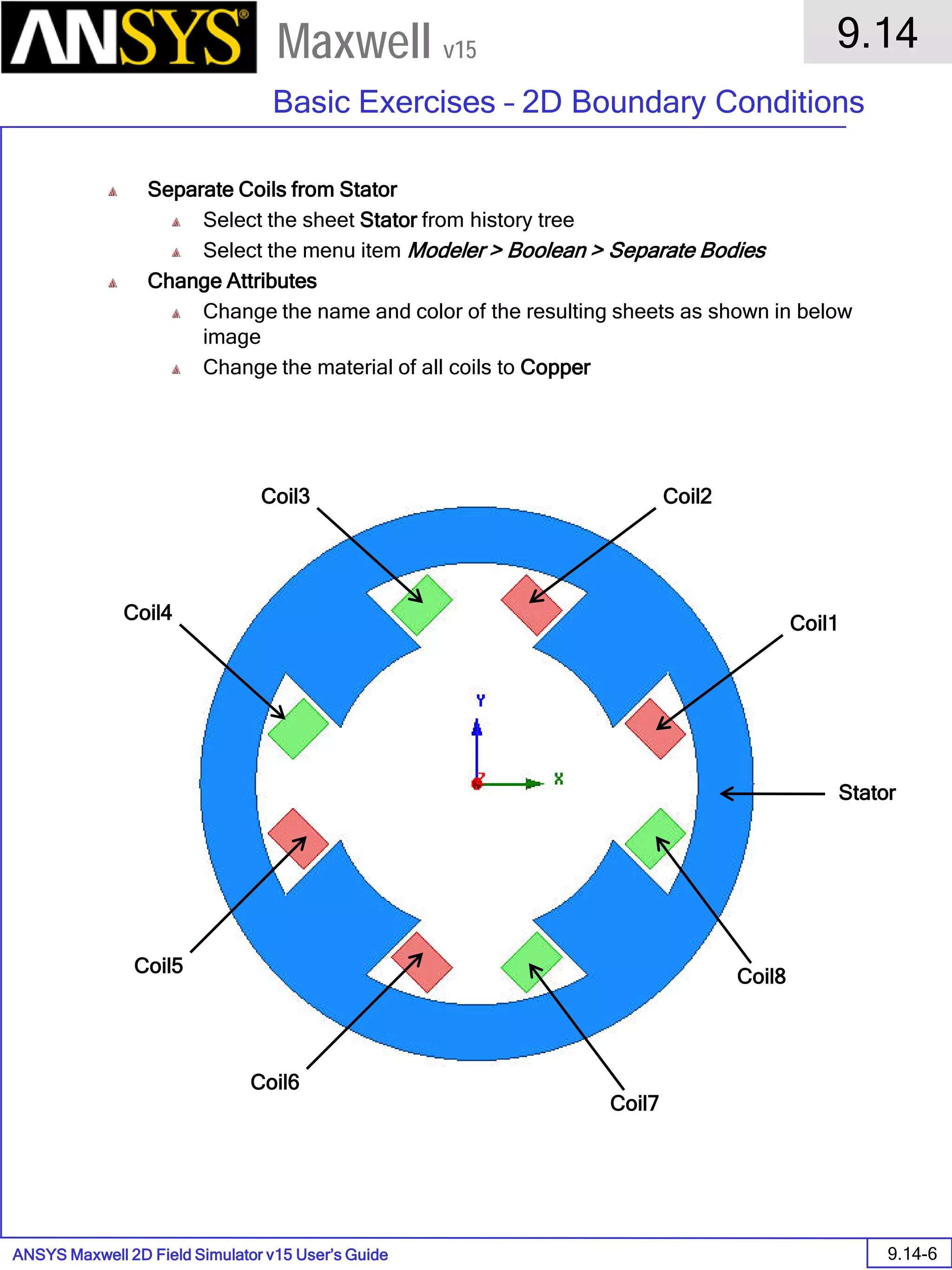 ANSYS Maxwell 2D Field Simulator v15 User’s Guide
9.14
Basic Exercises – 2D Boundary Conditions
9.14-6
Maxwell v15
Separate Coils from Stator
Select the sheet Stator from history tree
Select the menu item Modeler > Boolean > Separate Bodies
Change Attributes
Change the name and color of the resulting sheets as shown in below
image
Change the material of all coils to Copper
Stator
Coil1
Coil3
Coil4
Coil5
Coil6
Coil7
Coil8
Coil2
 