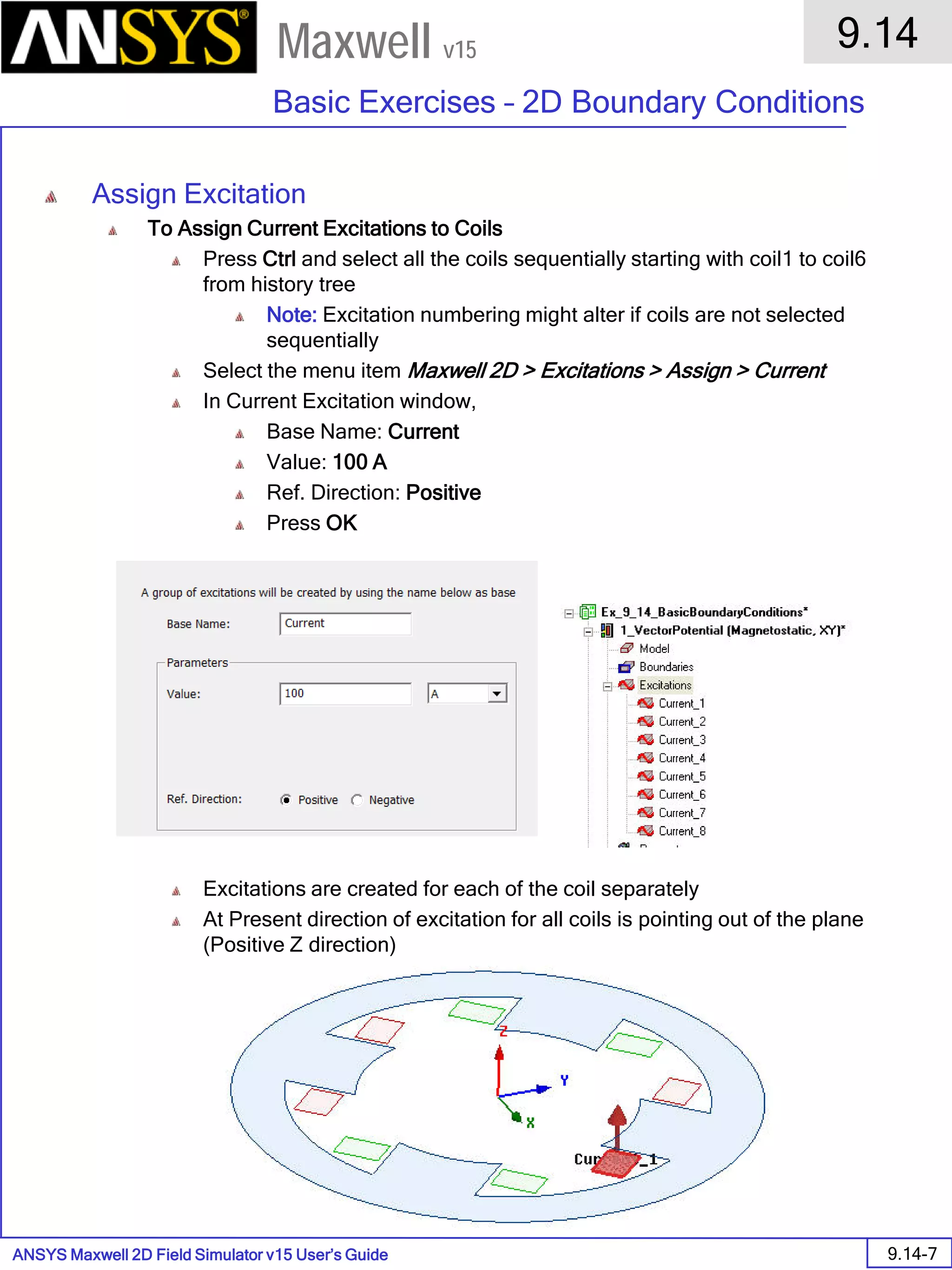 ANSYS Maxwell 2D Field Simulator v15 User’s Guide
9.14
Basic Exercises – 2D Boundary Conditions
9.14-7
Maxwell v15
Assign Excitation
To Assign Current Excitations to Coils
Press Ctrl and select all the coils sequentially starting with coil1 to coil6
from history tree
Note: Excitation numbering might alter if coils are not selected
sequentially
Select the menu item Maxwell 2D > Excitations > Assign > Current
In Current Excitation window,
Base Name: Current
Value: 100 A
Ref. Direction: Positive
Press OK
Excitations are created for each of the coil separately
At Present direction of excitation for all coils is pointing out of the plane
(Positive Z direction)
 