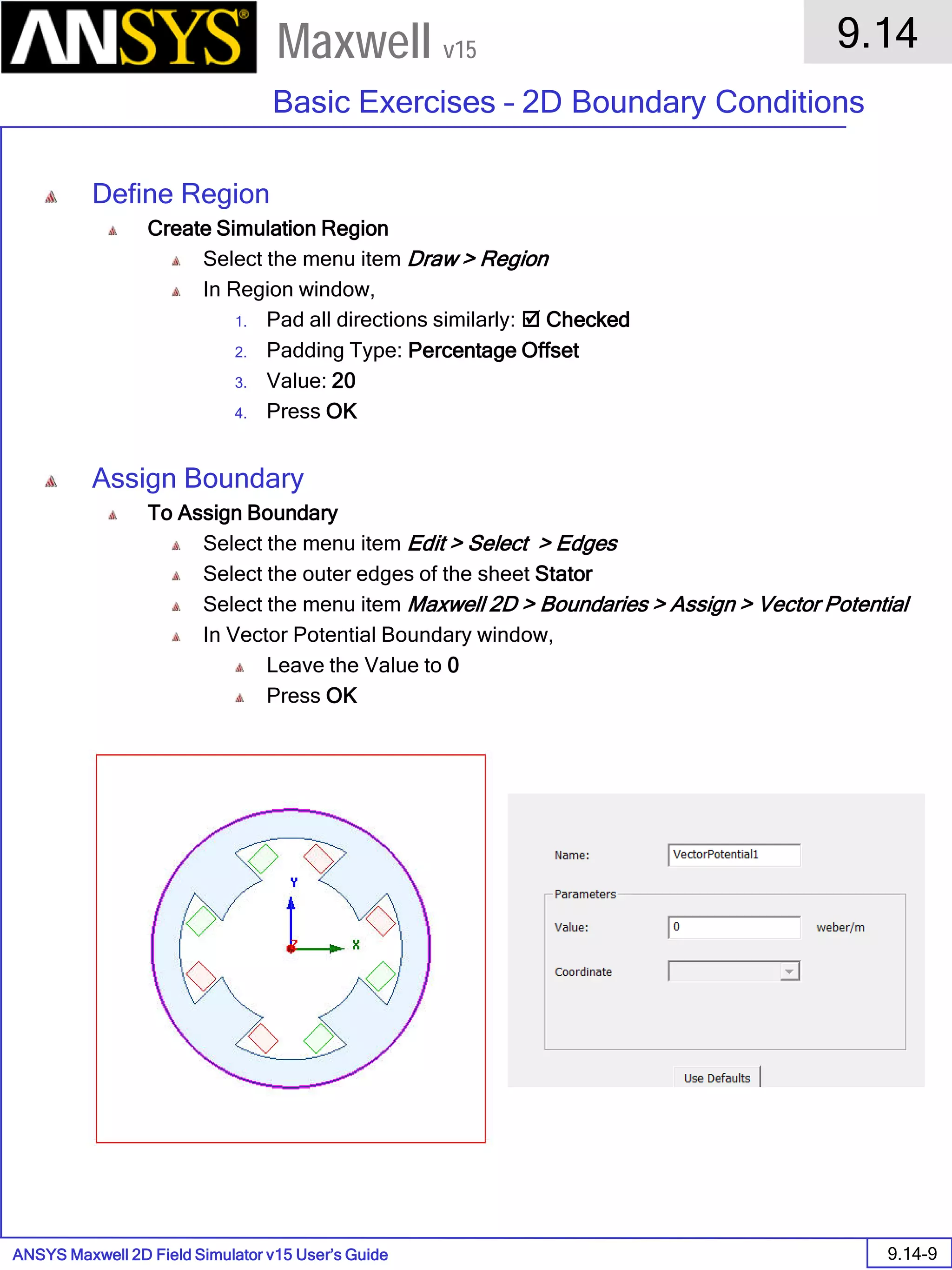ANSYS Maxwell 2D Field Simulator v15 User’s Guide
9.14
Basic Exercises – 2D Boundary Conditions
9.14-9
Maxwell v15
Define Region
Create Simulation Region
Select the menu item Draw > Region
In Region window,
1. Pad all directions similarly:  Checked
2. Padding Type: Percentage Offset
3. Value: 20
4. Press OK
Assign Boundary
To Assign Boundary
Select the menu item Edit > Select > Edges
Select the outer edges of the sheet Stator
Select the menu item Maxwell 2D > Boundaries > Assign > Vector Potential
In Vector Potential Boundary window,
Leave the Value to 0
Press OK
 