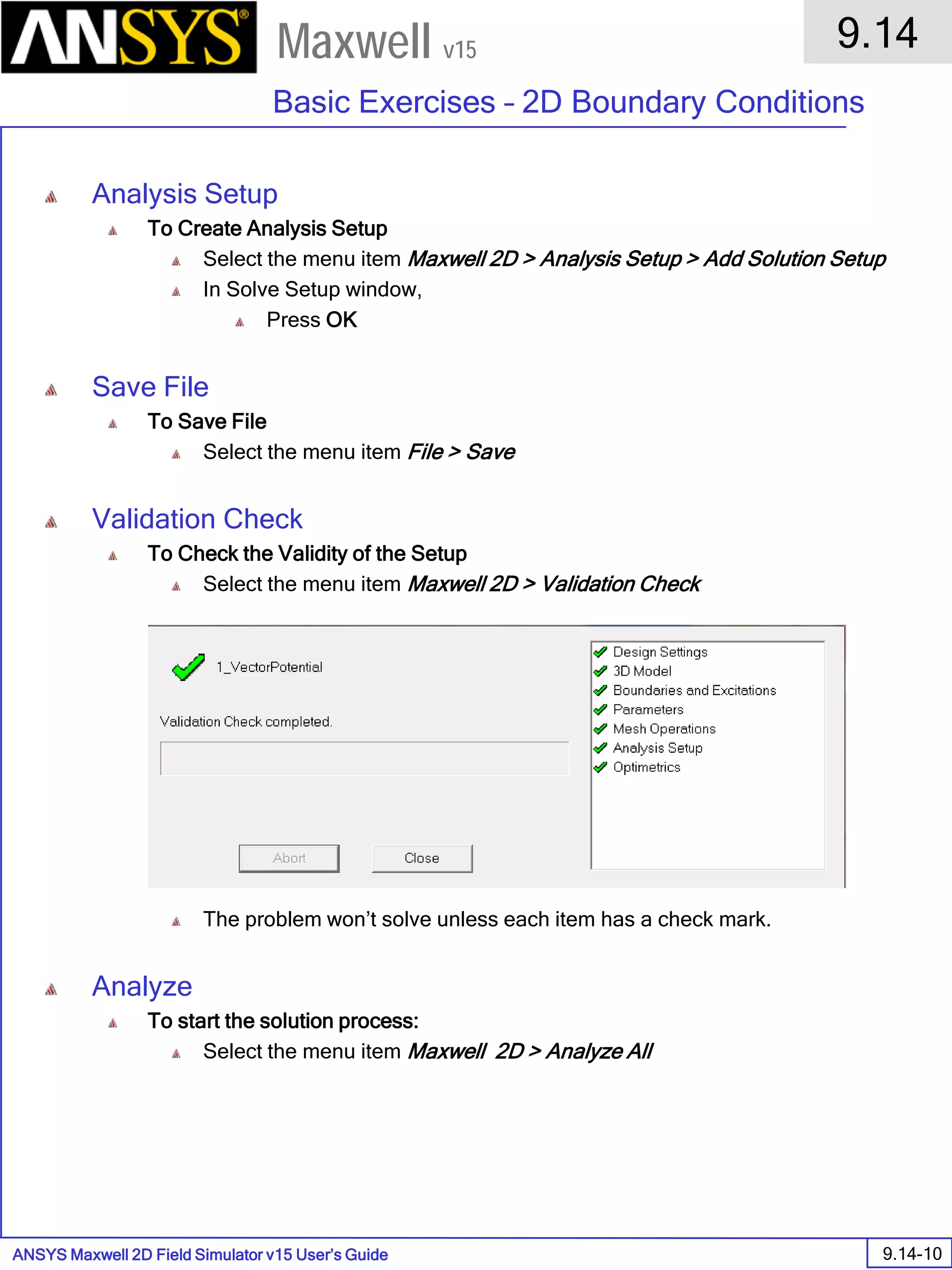 ANSYS Maxwell 2D Field Simulator v15 User’s Guide
9.14
Basic Exercises – 2D Boundary Conditions
9.14-10
Maxwell v15
Analysis Setup
To Create Analysis Setup
Select the menu item Maxwell 2D > Analysis Setup > Add Solution Setup
In Solve Setup window,
Press OK
Save File
To Save File
Select the menu item File > Save
Validation Check
To Check the Validity of the Setup
Select the menu item Maxwell 2D > Validation Check
The problem won’t solve unless each item has a check mark.
Analyze
To start the solution process:
Select the menu item Maxwell 2D > Analyze All
 