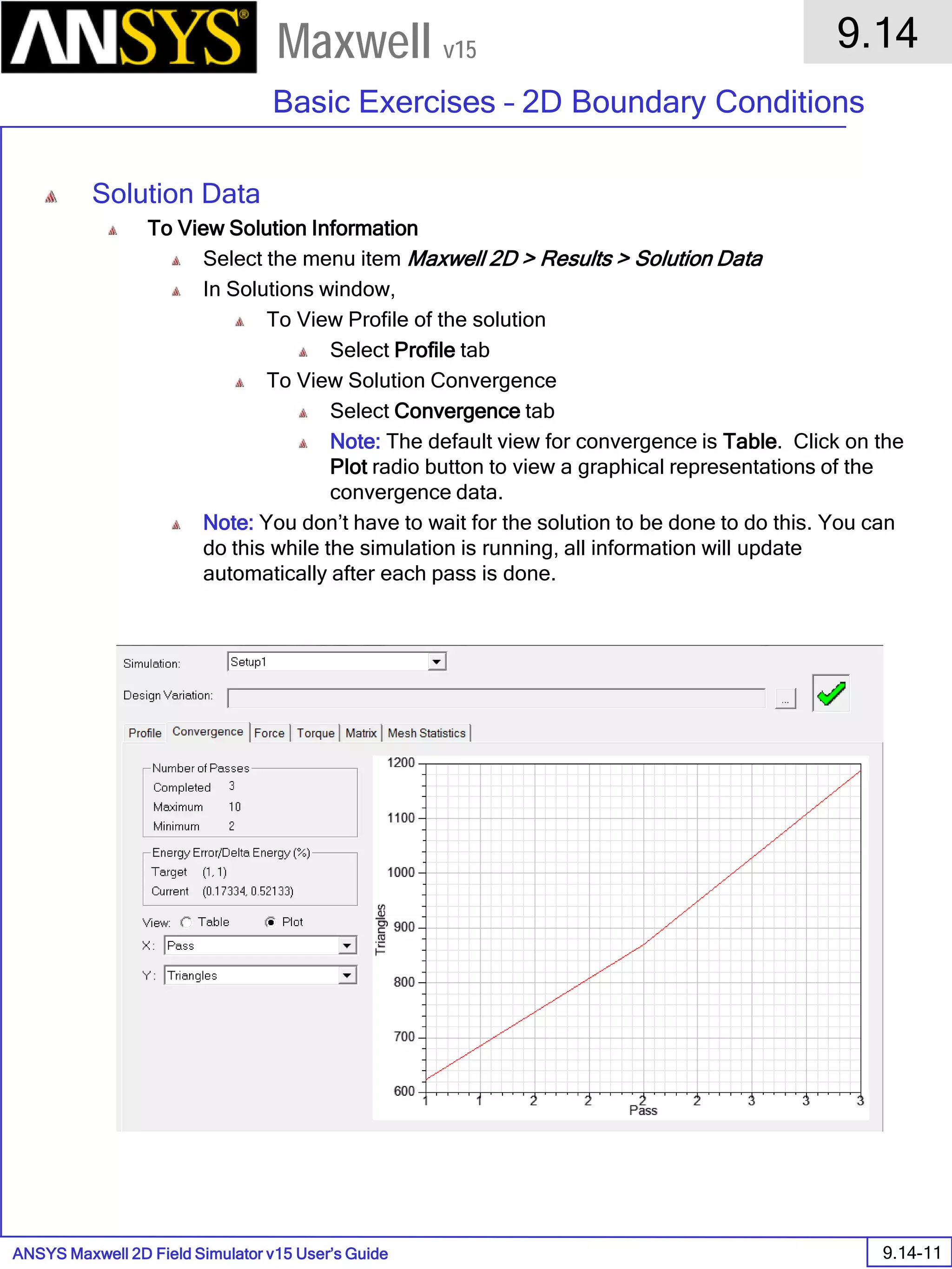 ANSYS Maxwell 2D Field Simulator v15 User’s Guide
9.14
Basic Exercises – 2D Boundary Conditions
9.14-11
Maxwell v15
Solution Data
To View Solution Information
Select the menu item Maxwell 2D > Results > Solution Data
In Solutions window,
To View Profile of the solution
Select Profile tab
To View Solution Convergence
Select Convergence tab
Note: The default view for convergence is Table. Click on the
Plot radio button to view a graphical representations of the
convergence data.
Note: You don’t have to wait for the solution to be done to do this. You can
do this while the simulation is running, all information will update
automatically after each pass is done.
 